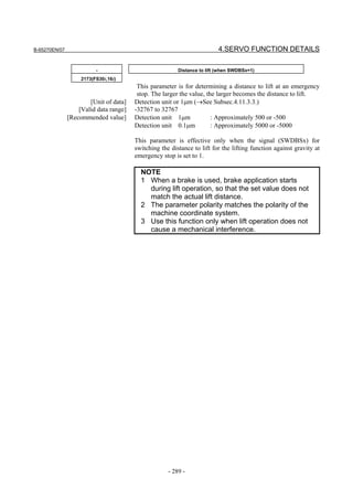 B-65270EN/07                                                             4.SERVO FUNCTION DETAILS

                          -                              Distance to lift (when SWDBSx=1)
                    2173(FS30i,16i)
                                         This parameter is for determining a distance to lift at an emergency
                                         stop. The larger the value, the larger becomes the distance to lift.
                       [Unit of data]   Detection unit or 1µm (→See Subsec.4.11.3.3.)
                   [Valid data range]   -32767 to 32767
               [Recommended value]      Detection unit 1µm             : Approximately 500 or -500
                                        Detection unit 0.1µm           : Approximately 5000 or -5000

                                        This parameter is effective only when the signal (SWDBSx) for
                                        switching the distance to lift for the lifting function against gravity at
                                        emergency stop is set to 1.

                                          NOTE
                                          1 When a brake is used, brake application starts
                                            during lift operation, so that the set value does not
                                            match the actual lift distance.
                                          2 The parameter polarity matches the polarity of the
                                            machine coordinate system.
                                          3 Use this function only when lift operation does not
                                            cause a mechanical interference.




                                                     - 289 -
 