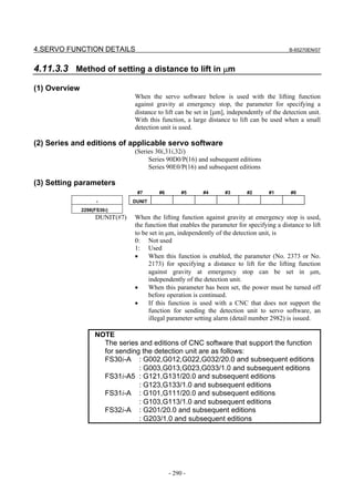 4.SERVO FUNCTION DETAILS                                                                    B-65270EN/07



4.11.3.3 Method of setting a distance to lift in µm
(1) Overview
                                When the servo software below is used with the lifting function
                                against gravity at emergency stop, the parameter for specifying a
                                distance to lift can be set in [µm], independently of the detection unit.
                                With this function, a large distance to lift can be used when a small
                                detection unit is used.

(2) Series and editions of applicable servo software
                                (Series 30i,31i,32i)
                                     Series 90D0/P(16) and subsequent editions
                                     Series 90E0/P(16) and subsequent editions

(3) Setting parameters
                                 #7      #6        #5     #4       #3       #2      #1       #0
                     -          DUNIT
               2298(FS30i)
                    DUNIT(#7)   When the lifting function against gravity at emergency stop is used,
                                the function that enables the parameter for specifying a distance to lift
                                to be set in µm, independently of the detection unit, is
                                0: Not used
                                1: Used
                                •    When this function is enabled, the parameter (No. 2373 or No.
                                     2173) for specifying a distance to lift for the lifting function
                                     against gravity at emergency stop can be set in µm,
                                     independently of the detection unit.
                                •    When this parameter has been set, the power must be turned off
                                     before operation is continued.
                                •    If this function is used with a CNC that does not support the
                                     function for sending the detection unit to servo software, an
                                     illegal parameter setting alarm (detail number 2982) is issued.

                    NOTE
                      The series and editions of CNC software that support the function
                      for sending the detection unit are as follows:
                      FS30i-A : G002,G012,G022,G032/20.0 and subsequent editions
                                 : G003,G013,G023,G033/1.0 and subsequent editions
                      FS31i-A5 : G121,G131/20.0 and subsequent editions
                                 : G123,G133/1.0 and subsequent editions
                      FS31i-A : G101,G111/20.0 and subsequent editions
                                 : G103,G113/1.0 and subsequent editions
                      FS32i-A : G201/20.0 and subsequent editions
                                 : G203/1.0 and subsequent editions




                                              - 290 -
 