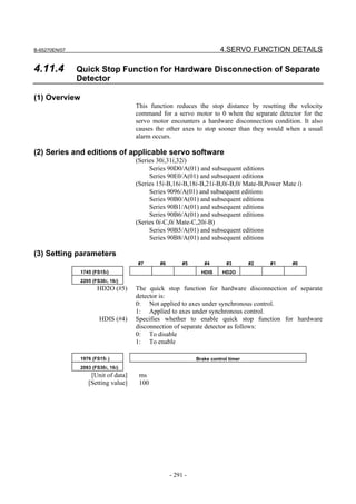 B-65270EN/07                                                         4.SERVO FUNCTION DETAILS

4.11.4         Quick Stop Function for Hardware Disconnection of Separate
               Detector

(1) Overview
                                    This function reduces the stop distance by resetting the velocity
                                    command for a servo motor to 0 when the separate detector for the
                                    servo motor encounters a hardware disconnection condition. It also
                                    causes the other axes to stop sooner than they would when a usual
                                    alarm occurs.

(2) Series and editions of applicable servo software
                                    (Series 30i,31i,32i)
                                         Series 90D0/A(01) and subsequent editions
                                         Series 90E0/A(01) and subsequent editions
                                    (Series 15i-B,16i-B,18i-B,21i-B,0i-B,0i Mate-B,Power Mate i)
                                         Series 9096/A(01) and subsequent editions
                                         Series 90B0/A(01) and subsequent editions
                                         Series 90B1/A(01) and subsequent editions
                                         Series 90B6/A(01) and subsequent editions
                                    (Series 0i-C,0i Mate-C,20i-B)
                                         Series 90B5/A(01) and subsequent editions
                                         Series 90B8/A(01) and subsequent editions

(3) Setting parameters
                                    #7      #6        #5      #4        #3       #2   #1    #0
               1745 (FS15i)                                  HDIS     HD2O
               2205 (FS30i, 16i)
                      HD2O (#5)     The quick stop function for hardware disconnection of separate
                                    detector is:
                                    0: Not applied to axes under synchronous control.
                                    1: Applied to axes under synchronous control.
                       HDIS (#4)    Specifies whether to enable quick stop function for hardware
                                    disconnection of separate detector as follows:
                                    0: To disable
                                    1: To enable

               1976 (FS15i )                               Brake control timer
               2083 (FS30i, 16i)
                   [Unit of data]    ms
                  [Setting value]    100




                                                 - 291 -
 