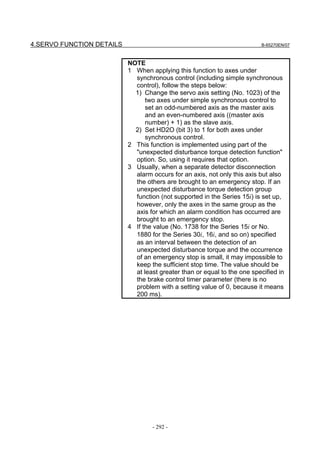 4.SERVO FUNCTION DETAILS                                                  B-65270EN/07



                           NOTE
                           1 When applying this function to axes under
                             synchronous control (including simple synchronous
                             control), follow the steps below:
                             1) Change the servo axis setting (No. 1023) of the
                                 two axes under simple synchronous control to
                                 set an odd-numbered axis as the master axis
                                 and an even-numbered axis ((master axis
                                 number) + 1) as the slave axis.
                             2) Set HD2O (bit 3) to 1 for both axes under
                                 synchronous control.
                           2 This function is implemented using part of the
                             "unexpected disturbance torque detection function"
                             option. So, using it requires that option.
                           3 Usually, when a separate detector disconnection
                             alarm occurs for an axis, not only this axis but also
                             the others are brought to an emergency stop. If an
                             unexpected disturbance torque detection group
                             function (not supported in the Series 15i) is set up,
                             however, only the axes in the same group as the
                             axis for which an alarm condition has occurred are
                             brought to an emergency stop.
                           4 If the value (No. 1738 for the Series 15i or No.
                             1880 for the Series 30i, 16i, and so on) specified
                             as an interval between the detection of an
                             unexpected disturbance torque and the occurrence
                             of an emergency stop is small, it may impossible to
                             keep the sufficient stop time. The value should be
                             at least greater than or equal to the one specified in
                             the brake control timer parameter (there is no
                             problem with a setting value of 0, because it means
                             200 ms).




                                   - 292 -
 