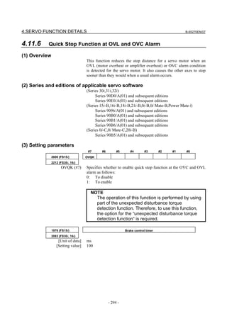 4.SERVO FUNCTION DETAILS                                                                      B-65270EN/07



4.11.6     Quick Stop Function at OVL and OVC Alarm

(1) Overview
                                    This function reduces the stop distance for a servo motor when an
                                    OVL (motor overheat or amplifier overheat) or OVC alarm condition
                                    is detected for the servo motor. It also causes the other axes to stop
                                    sooner than they would when a usual alarm occurs.

(2) Series and editions of applicable servo software
                                    (Series 30i,31i,32i)
                                         Series 90D0/A(01) and subsequent editions
                                         Series 90E0/A(01) and subsequent editions
                                    (Series 15i-B,16i-B,18i-B,21i-B,0i-B,0i Mate-B,Power Mate i)
                                         Series 9096/A(01) and subsequent editions
                                         Series 90B0/A(01) and subsequent editions
                                         Series 90B1/A(01) and subsequent editions
                                         Series 90B6/A(01) and subsequent editions
                                    (Series 0i-C,0i Mate-C,20i-B)
                                         Series 90B5/A(01) and subsequent editions

(3) Setting parameters
                                     #7      #6        #5      #4        #3       #2   #1     #0
               2600 (FS15i)         OVQK
               2212 (FS30i, 16i)
                     OVQK (#7)      Specifies whether to enable quick stop function at the OVC and OVL
                                    alarm as follows:
                                    0: To disable
                                    1: To enable

                                      NOTE
                                        The operation of this function is performed by using
                                        part of the unexpected disturbance torque
                                        detection function. Therefore, to use this function,
                                        the option for the “unexpected disturbance torque
                                        detection function” is required.

               1976 (FS15i)                                 Brake control timer
               2083 (FS30i, 16i)
                   [Unit of data]   ms
                  [Setting value]   100




                                                  - 294 -
 
