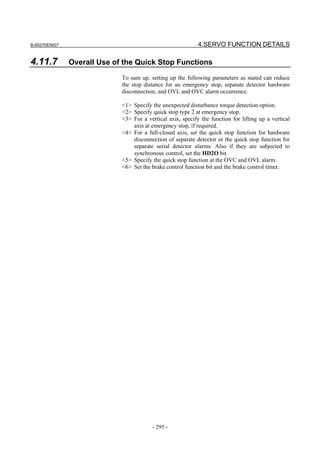 B-65270EN/07                                                 4.SERVO FUNCTION DETAILS

4.11.7         Overall Use of the Quick Stop Functions
                             To sum up, setting up the following parameters as stated can reduce
                             the stop distance for an emergency stop, separate detector hardware
                             disconnection, and OVL and OVC alarm occurrence.

                             <1> Specify the unexpected disturbance torque detection option.
                             <2> Specify quick stop type 2 at emergency stop.
                             <3> For a vertical axis, specify the function for lifting up a vertical
                                 axis at emergency stop, if required.
                             <4> For a full-closed axis, set the quick stop function for hardware
                                 disconnection of separate detector or the quick stop function for
                                 separate serial detector alarms. Also if they are subjected to
                                 synchronous control, set the HD2O bit.
                             <5> Specify the quick stop function at the OVC and OVL alarm.
                             <6> Set the brake control function bit and the brake control timer.




                                         - 295 -
 