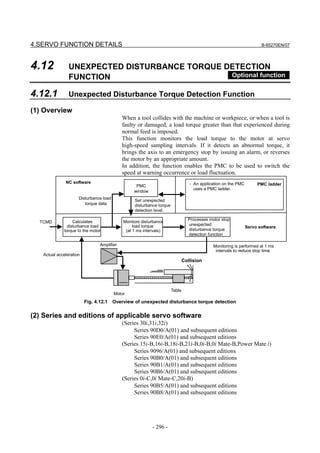 4.SERVO FUNCTION DETAILS                                                                                              B-65270EN/07




4.12            UNEXPECTED DISTURBANCE TORQUE DETECTION
                FUNCTION                       Optional function

4.12.1          Unexpected Disturbance Torque Detection Function

(1) Overview
                                           When a tool collides with the machine or workpiece, or when a tool is
                                           faulty or damaged, a load torque greater than that experienced during
                                           normal feed is imposed.
                                           This function monitors the load torque to the motor at servo
                                           high-speed sampling intervals. If it detects an abnormal torque, it
                                           brings the axis to an emergency stop by issuing an alarm, or reverses
                                           the motor by an appropriate amount.
                                           In addition, the function enables the PMC to be used to switch the
                                           speed at warning occurrence or load fluctuation.
              NC software                                                        - An application on the PMC        PMC ladder
                                                  PMC
                                                                                   uses a PMC ladder.
                                                 window
                     Disturbance load
                                                 Set unexpected
                        torque data              disturbance torque
                                                 detection level.

                                                                                Processes motor stop
  TCMD            Calculates                Monitors disturbance
               disturbance load                  load torque                    unexpected
                                                                                                               Servo software
             torque to the motor             (at 1 ms intervals)                disturbance torque
                                                                                detection function

                               Amplifier                                                    Monitoring is performed at 1 ms
                                                                                             intervals to reduce stop time.
   Actual acceleration
                                                                              Collision




                                                                      Table
                                        Motor
                         Fig. 4.12.1 Overview of unexpected disturbance torque detection

(2) Series and editions of applicable servo software
                                           (Series 30i,31i,32i)
                                                Series 90D0/A(01) and subsequent editions
                                                Series 90E0/A(01) and subsequent editions
                                           (Series 15i-B,16i-B,18i-B,21i-B,0i-B,0i Mate-B,Power Mate i)
                                                Series 9096/A(01) and subsequent editions
                                                Series 90B0/A(01) and subsequent editions
                                                Series 90B1/A(01) and subsequent editions
                                                Series 90B6/A(01) and subsequent editions
                                           (Series 0i-C,0i Mate-C,20i-B)
                                                Series 90B5/A(01) and subsequent editions
                                                Series 90B8/A(01) and subsequent editions




                                                          - 296 -
 