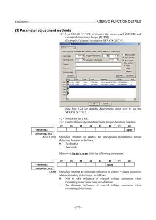 B-65270EN/07                                                        4.SERVO FUNCTION DETAILS

(3) Parameter adjustment methods
                                     <1> Use SERVO GUIDE to observe the motor speed (SPEED) and
                                         estimated disturbance torque (DTRQ).
                                         (Example of channel settings on SERVO GUIDE)




                                          (See Sec. 4.22 for detailed descriptions about how to use the
                                          SERVO GUIDE.)

                                     <2> Switch on the CNC.
                                     <3> Enable the unexpected disturbance torque detection function
                                     #7       #6        #5    #4       #3      #2      #1       #0
               1958 (FS15i)                                                                    ABNT
               2016 (FS30i, 16i)
                      ABNT (#0)      Specifies whether to enable the unexpected disturbance torque
                                     detection function as follows:
                                     0: To disable
                                     1: To enable

                                     Moreover, be sure to set also the following parameters.

                                     #7       #6        #5    #4       #3      #2      #1       #0
               1740 (FS15i)                                                  IQOB
               2200 (FS30i, 16i)
                              IQOB   Specifies whether to eliminate influence of control voltage saturation
                                     when estimating disturbance, as follows:
                                     0: Not to take influence of control voltage saturation when
                                         estimating disturbance into consideration
                                     1: To eliminate influence of control voltage saturation when
                                         estimating disturbance




                                                   - 297 -
 