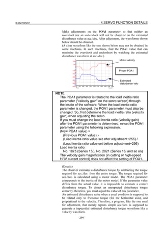 B-65270EN/07                                      4.SERVO FUNCTION DETAILS

                   Make adjustments on the POA1 parameter so that neither an
                   overshoot nor an undershoot will not be observed on the estimated
                   disturbance value at acc./dec. After adjustment, the waveforms shown
                   below should be obtained.
                   (A clear waveform like the one shown below may not be obtained in
                   some machines. In such machines, find the POA1 value that can
                   minimize the overshoot and undershoot by watching the estimated
                   disturbance waveform at acc./dec.)
                                                                  Motor velocity



                                                                 Proper POA1



                                                                  Estimated
                                                                  disturbance valu



               NOTE
                 The POA1 parameter is related to the load inertia ratio
                 parameter ("velocity gain" on the servo screen) through
                 the inside of the software. When the load inertia ratio
                 parameter is changed, the POA1 parameter must also be
                 changed. So, first determine the load inertia ratio (velocity
                 gain) when adjusting the servo.
                 If you must change the load inertia ratio (velocity gain)
                 after the POA1 parameter is determined, re-set the POA1
                 parameter using the following expression.
                 (New POA1 value) =
                    (Previous POA1 value) ×
                    (Load inertia ratio value set after adjustment+256) /
                    (Load inertia ratio value set before adjustment+256)
                 Load inertia ratio:
                    No. 1875 (Series 15i), No. 2021 (Series 16i and so on)
                 The velocity gain magnification (in cutting or high-speed
                 HRV current control) does not affect the setting of POA1.

                   (Details)
                   The observer estimates a disturbance torque by subtracting the torque
                   required for acc./dec. from the entire torque. The torque required for
                   acc./dec. is calculated using a motor model. The POA1 parameter
                   corresponds to the inertia of the motor model. If the parameter value
                   differs from the actual value, it is impossible to estimate a correct
                   disturbance torque. To detect an unexpected disturbance torque
                   correctly, therefore, you must adjust the value of this parameter.
                   An estimated disturbance value when a usual condition is supposed to
                   be related only to frictional torque (for the horizontal axis), and
                   proportional to the velocity. Therefore, a program, like the one used
                   for adjustment, that merely repeats simple acc./dec. is supposed to
                   generate a trapezoidal estimated disturbance torque waveform like a
                   velocity waveform.
                               - 299 -
 