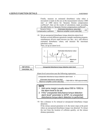 4.SERVO FUNCTION DETAILS                                                                    B-65270EN/07


                                   Finally, measure an estimated disturbance value when a
                                   movement is made on the axis at the measurement velocity (1000
                                   min-1 or 1000 mm/s) for "dynamic friction compensation
                                   coefficient", then set the results of calculations made according
                                   the table below in "dynamic friction compensation coefficient".
                                 Dynamic friction            |Estimated disturbance value [Ap]|
                                                       =                                           × 440
                              compensation coefficient      Maximum amplifier current value [Ap]

                              <8> Set an unexpected disturbance torque detection alarm level.
                                  Perform several different operations (sample machining program,
                                  simultaneous all-axis rapid traverse acc./dec., etc.), and observe
                                  estimated disturbance values, and measure the maximum
                                  (absolute) value.
                                  Then, set up an alarm level.

                                       +                     Estimated disturbance value


                                       0

                                                                               Maximum
                                                                               value
                                       -


          1997 (FS15i)                Unexpected disturbance torque detection alarm level
          2104 (FS30i, 16i)


                              Alarm level conversion uses the following expression.
                               Unexpected disturbance torque detection alarm level    =

                                  |Estimated disturbance value [Ap]|
                                                                      × 7282+500 to 1000 approximately
                                 Maximum amplifier current value [Ap]


                                NOTE
                                1 Add some margin (usually about 500 to 1000) to
                                  the alarm level to be set.
                                2 If the "unexpected disturbance torque detection
                                  alarm level" parameter is 32767, no unexpected
                                  disturbance torque alarm detection is performed.

                              <9> Set a distance to be retraced at unexpected disturbance torque
                                  detection.
                                  If the retrace amount parameter is 0, the motor stops at the point
                                  where an unexpected disturbance torque was detected. To retract
                                  the tool from the location of collision quickly, set the retrace
                                  distance parameter.




                                           - 304 -
 