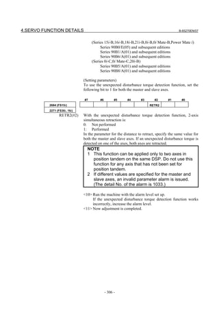 4.SERVO FUNCTION DETAILS                                                                 B-65270EN/07


                                   (Series 15i-B,16i-B,18i-B,21i-B,0i-B,0i Mate-B,Power Mate i)
                                        Series 90B0/E(05) and subsequent editions
                                        Series 90B1/A(01) and subsequent editions
                                        Series 90B6/A(01) and subsequent editions
                                   (Series 0i-C,0i Mate-C,20i-B)
                                        Series 90B5/A(01) and subsequent editions
                                        Series 90B8/A(01) and subsequent editions

                              (Setting parameters)
                              To use the unexpected disturbance torque detection function, set the
                              following bit to 1 for both the master and slave axes.

                              #7        #6         #5    #4       #3      #2       #1      #0
          2684 (FS15i)                                                 RETR2
          2271 (FS30i, 16i)
                 RETR2(#2)    With the unexpected disturbance torque detection function, 2-axis
                              simultaneous retraction is:
                              0: Not performed
                              1: Performed
                              In the parameter for the distance to retract, specify the same value for
                              both the master and slave axes. If an unexpected disturbance torque is
                              detected on one of the axes, both axes are retracted.
                                NOTE
                                1 This function can be applied only to two axes in
                                  position tandem on the same DSP. Do not use this
                                  function for any axis that has not been set for
                                  position tandem.
                                2 If different values are specified for the master and
                                  slave axes, an invalid parameter alarm is issued.
                                  (The detail No. of the alarm is 1033.)

                              <10> Run the machine with the alarm level set up.
                                   If the unexpected disturbance torque detection function works
                                   incorrectly, increase the alarm level.
                              <11> Now adjustment is completed.




                                             - 306 -
 
