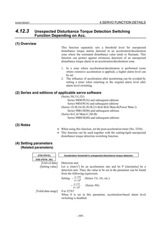 B-65270EN/07                                                                  4.SERVO FUNCTION DETAILS

4.12.3         Unexpected Disturbance Torque Detection Switching
               Function Depending on Acc.

(1) Overview
                                      This function separately sets a threshold level for unexpected
                                      disturbance torque alarms detected in an acceleration/deceleration
                                      zone where the estimated disturbance value tends to fluctuate. This
                                      function can protect against erroneous detection of an unexpected
                                      disturbance torque alarm in an acceleration/deceleration zone.

                                      1. In a zone where acceleration/deceleration is performed (zone
                                         where extensive acceleration is applied), a higher alarm level can
                                         be set.
                                      2. The influence of acceleration after positioning can be avoided by
                                         setting a timer when returning to the original alarm level after
                                         alarm level switching.

(2) Series and editions of applicable servo software
                                      (Series 30i,31i,32i)
                                           Series 90D0/P(16) and subsequent editions
                                           Series 90E0/P(16) and subsequent editions
                                      (Series 15i-B,16i-B,18i-B,21i-B,0i-B,0i Mate-B,Power Mate i)
                                           Series 90B1/H(08) and subsequent editions
                                      (Series 0i-C,0i Mate-C,20i-B)
                                           Series 90B8/H(08) and subsequent editions

(3) Notes
                                   • When using this function, set the post-acceleration timer (No. 2358).
                                   • This function can be used together with the cutting/rapid unexpected
                                     disturbance torque detection switching function.

(4) Setting parameters
    (Related parameters)

                 2755 (FS15i)           Acceleration threshold in unexpected disturbance torque detection
               2342 (FS16i ,30i)
                    [Unit of data]    Detection unit
                   [Setting value]    Let α [mm/s2] be an acceleration rate and let P [mm/pulse] be a
                                      detection unit. Then, the value to be set in the parameter can be found
                                      from the following expression:
                                                   α × 64
                                      Setting =                (Series 15i, 16i, etc.)
                                                  P × 106
                                                  α × 16
                                              =                (Series 30i)
                                                  P × 106
               [Valid data range]     0 to 32767
                                      When 0 is set in this parameter, acceleration-based alarm level
                                      switching is disabled.




                                                     - 309 -
 