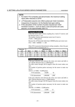 2. SETTING αiS/αiF/βiS SERIES SERVO PARAMETERS                                                B-65270EN/07



              NOTE
              1 For both F⋅FG numerator and denominator, the maximum setting
                value (after reduced) is 32767.
              2 αi Pulsecoders assume one million pulses per motor revolution,
                irrespective of resolution, for the flexible feed gear setting.
              3 If the calculation of the number of pulses required per motor
                revolution involves π, such as when a rack and pinion are used,
                assume π to be approximately 355/113.

                               Example of setting
                             If the ball screw used in direct coupling has a lead of 5 mm/rev and
                             the detection unit is 1 µm
                             The number of pulses generated per motor turn (5 mm) is:
                             5/0.001 = 5000 (pulses)
                             Because the αi Pulsecoder feeds back 1000000 pulses per motor turn:
                             FFG = 5000 / 1000000 = 1 / 200

                             Other FFG (numerator/denominator) setting examples, where the gear
                             reduction ratio is assumed to be 1:1
              Detection                               Ball screw lead
                unit       6mm          8mm         10mm         12mm             16mm          20mm
                1µm       6 / 1000    8 / 1000      10 / 1000    12 / 1000        16 / 1000    20 / 1000
               0.5µm      12 / 1000   16 / 1000     20 / 1000    24 / 1000        32 / 1000    40 / 1000
               0.1µm     60 / 1000   80 / 1000    100 / 1000   120 / 1000       160 / 1000   200 / 1000


                               Example of setting
                             If the gear reduction ratio between the rotary axis motor and table is
                             10:1 and the detection unit is 1/1000 degrees
                             The table rotates through 360/10 degrees when the motor makes one
                             turn.
                             The number of position pulses necessary for the motor to make one
                             turn is:
                             360/10 ÷ (1/1000) = 36,000 pulses
                                   F⋅FG numerator          36,000        36
                                                     =               =
                                 F⋅FG denominator        1,000,000     1,000
                             If the gear reduction ratio between the rotary axis motor and table is
                             300:1 and the detection unit is 1/10000 degrees
                             The table rotates through 360/300 degrees when the motor makes one
                             turn.
                             The number of position pulses necessary for the motor to make one
                             turn is:
                             360/300 ÷ (1/10000) = 12,000 pulses
                                  F⋅FG numerator          12,000          12
                                                     =               =
                                 F⋅FG denominator        1,000,000       1,000




                                          - 22 -
 