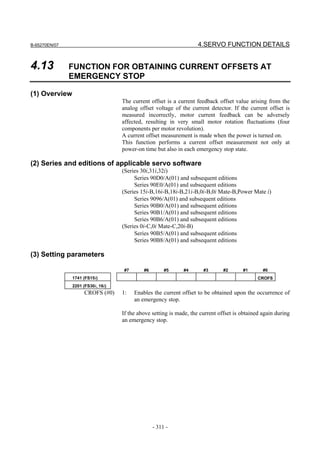 B-65270EN/07                                                        4.SERVO FUNCTION DETAILS


4.13           FUNCTION FOR OBTAINING CURRENT OFFSETS AT
               EMERGENCY STOP

(1) Overview
                                   The current offset is a current feedback offset value arising from the
                                   analog offset voltage of the current detector. If the current offset is
                                   measured incorrectly, motor current feedback can be adversely
                                   affected, resulting in very small motor rotation fluctuations (four
                                   components per motor revolution).
                                   A current offset measurement is made when the power is turned on.
                                   This function performs a current offset measurement not only at
                                   power-on time but also in each emergency stop state.

(2) Series and editions of applicable servo software
                                   (Series 30i,31i,32i)
                                        Series 90D0/A(01) and subsequent editions
                                        Series 90E0/A(01) and subsequent editions
                                   (Series 15i-B,16i-B,18i-B,21i-B,0i-B,0i Mate-B,Power Mate i)
                                        Series 9096/A(01) and subsequent editions
                                        Series 90B0/A(01) and subsequent editions
                                        Series 90B1/A(01) and subsequent editions
                                        Series 90B6/A(01) and subsequent editions
                                   (Series 0i-C,0i Mate-C,20i-B)
                                        Series 90B5/A(01) and subsequent editions
                                        Series 90B8/A(01) and subsequent editions

(3) Setting parameters

                                   #7       #6        #5     #4       #3       #2      #1       #0
               1741 (FS15i)                                                                   CROFS
               2201 (FS30i, 16i)
                    CROFS (#0)     1:   Enables the current offset to be obtained upon the occurrence of
                                        an emergency stop.

                                   If the above setting is made, the current offset is obtained again during
                                   an emergency stop.




                                                 - 311 -
 