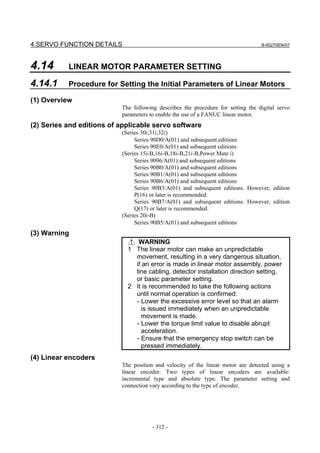4.SERVO FUNCTION DETAILS                                                          B-65270EN/07




4.14       LINEAR MOTOR PARAMETER SETTING

4.14.1     Procedure for Setting the Initial Parameters of Linear Motors

(1) Overview
                           The following describes the procedure for setting the digital servo
                           parameters to enable the use of a FANUC linear motor.
(2) Series and editions of applicable servo software
                           (Series 30i,31i,32i)
                                Series 90D0/A(01) and subsequent editions
                                Series 90E0/A(01) and subsequent editions
                           (Series 15i-B,16i-B,18i-B,21i-B,Power Mate i)
                                Series 9096/A(01) and subsequent editions
                                Series 90B0/A(01) and subsequent editions
                                Series 90B1/A(01) and subsequent editions
                                Series 90B6/A(01) and subsequent editions
                                Series 90B3/A(01) and subsequent editions. However, edition
                                P(16) or later is recommended.
                                Series 90B7/A(01) and subsequent editions. However, edition
                                Q(17) or later is recommended.
                           (Series 20i-B)
                                Series 90B5/A(01) and subsequent editions
(3) Warning
                                WARNING
                             1 The linear motor can make an unpredictable
                               movement, resulting in a very dangerous situation,
                               if an error is made in linear motor assembly, power
                               line cabling, detector installation direction setting,
                               or basic parameter setting.
                             2 It is recommended to take the following actions
                               until normal operation is confirmed:
                               - Lower the excessive error level so that an alarm
                                  is issued immediately when an unpredictable
                                  movement is made.
                               - Lower the torque limit value to disable abrupt
                                  acceleration.
                               - Ensure that the emergency stop switch can be
                                  pressed immediately.
(4) Linear encoders
                           The position and velocity of the linear motor are detected using a
                           linear encoder. Two types of linear encoders are available:
                           incremental type and absolute type. The parameter setting and
                           connection vary according to the type of encoder.




                                       - 312 -
 