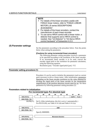 4.SERVO FUNCTION DETAILS                                                                          B-65270EN/07



                                   NOTE
                                   1 For details of the linear encoders usable with
                                     FANUC linear motors, refer to "FANUC LINEAR
                                     MOTOR LiS series DESCRIPTIONS
                                     (B-65382EN)".
                                   2 For details of the linear encoders, contact the
                                     manufacturer of each linear encoder.
                                   3 To use servo HRV4 control with a linear motor, a
                                     detector that supports servo HRV4 control is
                                     needed. See "(d) Detector" in "(4) Servo HRV4
                                     control hardware" of Subsection 4.2.2.

(5) Parameter settings
                                 Set the parameters according to the procedure below. Note the points
                                 below when setting the parameters.
                                 [Cautions for using incremental linear encoders]
                                     The following parameter setting procedure involves a parameter
                                     to be specified according to the resolution of the linear encoder.
                                     If an incremental linear encoder is to be used, convert the
                                     encoder signal pitch to the resolution for parameter calculation,
                                     using the following equation.
                                     Resolution [µm] = Encoder signal pitch [µm] / 512

Parameter setting procedure (1)

                                 Procedure (1) can be used to initialize the parameters (such as current
                                 gain) necessary to drive a linear motor. After initialization, parameters
                                 depending on the linear encoder resolution (or the value obtained by
                                 dividing the signal pitch of the linear encoder by the interpolation
                                 magnification of the position detection circuit) must be set. Set these
                                 parameters by following parameter setting procedure (2).

Parameters related to initialization
                     For incremental type, For absolute type
                                  #7       #6        #5      #4         #3      #2       #1       #0
             1804 (FS15i)                                                              DGPR      PLC0
             2000 (FS30i, 16i)
                     DGPR(#1)    Set 0. (After initialization, this bit is set to 1 automatically.)
                                 For PLCO (#0), see Table 4.14.1(d) and Table 4.14.1(e).

             1806 (FS15i)                                         AMR
             2001 (FS30i, 16i)
                                 Specify 00000000.

             1879 (FS15i)                                 Movement direction
             2022 (FS30i, 16i)




                                                - 314 -
 
