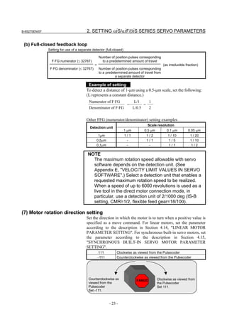 B-65270EN/07                             2. SETTING αiS/αiF/βiS SERIES SERVO PARAMETERS

 (b) Full-closed feedback loop
               Setting for use of a separate detector (full-closed)

                                                   Number of position pulses corresponding
                 F⋅FG numerator (≤ 32767)            to a predetermined amount of travel
                                               =                                                  (as irreducible fraction)
                F⋅FG denominator (≤ 32767)         Number of position pulses corresponding
                                                   to a predetermined amount of travel from
                                                              a separate detector

                                          Example of setting
                                         To detect a distance of 1-µm using a 0.5-µm scale, set the following:
                                         (L represents a constant distance.)
                                           Numerator of F⋅FG                 L/1         1
                                                                       =             =
                                           Denominator of F⋅FG               L/0.5       2


                                         Other FFG (numerator/denominator) setting examples
                                                                                         Scale resolution
                                           Detection unit
                                                                      1 µm           0.5 µm         0.1 µm         0.05 µm
                                                 1µm                 1/1             1/2            1 / 10         1 / 20
                                                0.5µm                  -             1/1            1/5            1 / 10
                                                0.1µm                  -               -            1/1             1/2

                                          NOTE
                                            The maximum rotation speed allowable with servo
                                            software depends on the detection unit. (See
                                            Appendix E, "VELOCITY LIMIT VALUES IN SERVO
                                            SOFTWARE".) Select a detection unit that enables a
                                            requested maximum rotation speed to be realized.
                                            When a speed of up to 6000 revolutions is used as a
                                            live tool in the direct motor connection mode, in
                                            particular, use a detection unit of 2/1000 deg (IS-B
                                            setting, CMR=1/2, flexible feed gear=18/100).

(7) Motor rotation direction setting
                                         Set the direction in which the motor is to turn when a positive value is
                                         specified as a move command. For linear motors, set the parameter
                                         according to the description in Section 4.14, "LINEAR MOTOR
                                         PARAMETER SETTING". For synchronous built-in servo motors, set
                                         the parameter according to the description in Section 4.15,
                                         "SYNCHRONOUS BUILT-IN SERVO MOTOR PARAMETER
                                         SETTING".
                                                   111         Clockwise as viewed from the Pulsecoder
                                                   −111        Counterclockwise as viewed from the Pulsecoder




                                          Counterclockwise as                  FANUC          Clockwise as viewed from
                                          viewed from the                                     the Pulsecoder
                                          Pulsecoder                                          Set 111.
                                          Set -111.



                                                          - 23 -
 