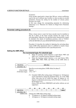 4.SERVO FUNCTION DETAILS                                                                     B-65270EN/07


                                  (Cautions)
                                  If the encoder signal pitch is larger than 200 µm, various coefficients
                                  used in the servo software may overflow to raise an alarm on invalid
                                  parameters, because the setting for the number of velocity pulses
                                  becomes very small.
                                  In this case, change the corresponding parameter by referencing
                                  Subsection 2.1.8, "Measures for Alarms on Illegal Servo Parameter
                                  Settings."

Parameter setting procedure (3)

                                  When a linear motor is used, the linear encoder must be installed so
                                  that the Z phase of the linear encoder matches the origin of the
                                  activating phase. Otherwise, the specified motor characteristics cannot
                                  be obtained. (For details of installation positions, refer to "FANUC
                                  LINEAR MOTOR LiS series DESCRIPTIONS (B-65382EN)".)

                                  Procedure (3) describes the method of adjusting the activating phase
                                  origin (AMR offset adjustment) when it is difficult to install a linear
                                  encoder at a specified position with a specified precision.

Setting the AMR offset
                     For incremental type, For absolute type
                                  •    When the learning control function is used (Series 90B3 and
                                       90B7), see "Learning Function Operator's Manual".
                                  •    When the learning control function is not used (Series 9096,
                                       90B0, 90B6, 90B5, 90D0, and 90E0), set the AMR offset as
                                       follows:

             1762 (FS15i)                                   AMR offset
             2139 (FS30i, 16i)
                                  Specifies an activating phase (AMR offset) for phase Z.
                 [Unit of data]   Degrees
             [Valid data range]   -45 to +45 (*)

                                  (*) Extended AMR offset setting range (-60 degrees to +60 degrees)
                                      can be specified by setting the parameter below. So, if the AMR
                                      offset value does not lie within the range -45 degrees to +45
                                      degrees in adjustment processing, set the bit below. (Usually, set
                                      the bit below to 0.)
                                      (Series 9096 and Series 90B0/B(02) and earlier editions are not
                                      supported.)

                                  #7       #6        #5     #4      #3      #2       #1      #0
             2683 (FS15i)                                                                   AMR60
             2270 (FS30i, 16i)
                  AMR60 (#0)      Changes the AMR offset setting range.
                                  0: -45 degrees to +45 degrees (standard setting range)
                                  1: -60 degrees to +60 degrees (extended setting range)


                                                - 322 -
 