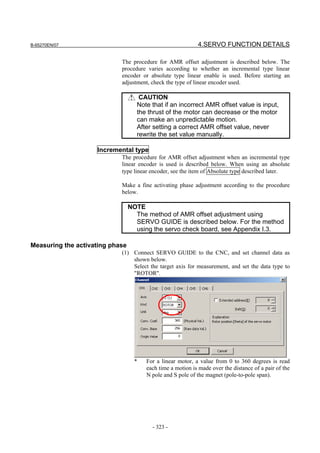 B-65270EN/07                                               4.SERVO FUNCTION DETAILS

                            The procedure for AMR offset adjustment is described below. The
                            procedure varies according to whether an incremental type linear
                            encoder or absolute type linear enable is used. Before starting an
                            adjustment, check the type of linear encoder used.

                                    CAUTION
                                   Note that if an incorrect AMR offset value is input,
                                   the thrust of the motor can decrease or the motor
                                   can make an unpredictable motion.
                                   After setting a correct AMR offset value, never
                                   rewrite the set value manually.

                    Incremental type
                            The procedure for AMR offset adjustment when an incremental type
                            linear encoder is used is described below. When using an absolute
                            type linear encoder, see the item of Absolute type described later.

                            Make a fine activating phase adjustment according to the procedure
                            below.

                                 NOTE
                                   The method of AMR offset adjustment using
                                   SERVO GUIDE is described below. For the method
                                   using the servo check board, see Appendix I.3.

Measuring the activating phase
                            (1) Connect SERVO GUIDE to the CNC, and set channel data as
                                shown below.
                                Select the target axis for measurement, and set the data type to
                                "ROTOR".




                                  *   For a linear motor, a value from 0 to 360 degrees is read
                                      each time a motion is made over the distance of a pair of the
                                      N pol