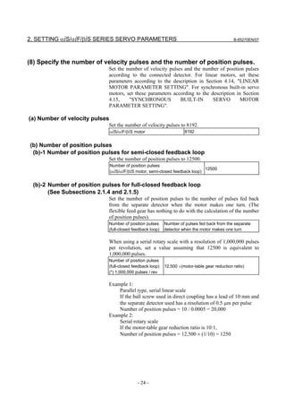 2. SETTING αiS/αiF/βiS SERIES SERVO PARAMETERS                                                B-65270EN/07




(8) Specify the number of velocity pulses and the number of position pulses.
                            Set the number of velocity pulses and the number of position pulses
                            according to the connected detector. For linear motors, set these
                            parameters according to the description in Section 4.14, "LINEAR
                            MOTOR PARAMETER SETTING". For synchronous built-in servo
                            motors, set these parameters according to the description in Section
                            4.15,    "SYNCHRONOUS           BUILT-IN       SERVO        MOTOR
                            PARAMETER SETTING".

(a) Number of velocity pulses
                            Set the number of velocity pulses to 8192.
                            αiS/αiF/βiS motor                   8192


(b) Number of position pulses
 (b)-1 Number of position pulses for semi-closed feedback loop
                            Set the number of position pulses to 12500.
                                Number of position pulses
                                                                               12500
                                (αiS/αiF/βiS motor, semi-closed feedback loop)


 (b)-2 Number of position pulses for full-closed feedback loop
       (See Subsections 2.1.4 and 2.1.5)
                            Set the number of position pulses to the number of pulses fed back
                            from the separate detector when the motor makes one turn. (The
                            flexible feed gear has nothing to do with the calculation of the number
                            of position pulses).
                            Number of position pulses     Number of pulses fed back from the separate
                            (full-closed feedback loop)   detector when the motor makes one turn

                            When using a serial rotary scale with a resolution of 1,000,000 pulses
                            per revolution, set a value assuming that 12500 is equivalent to
                            1,000,000 pulses.
                            Number of position pulses
                            (full-closed feedback loop)   12,500 ×(motor-table gear reduction ratio)
                            (*) 1,000,000 pulses / rev

                            Example 1:
                                Parallel type, serial linear scale
                                If the ball screw used in direct coupling has a lead of 10 mm and
                                the separate detector used has a resolution of 0.5 µm per pulse
                                Number of position pulses = 10 / 0.0005 = 20,000
                            Example 2:
                                Serial rotary scale
                                If the motor-table gear reduction ratio is 10:1,
                                Number of position pulses = 12,500 × (1/10) = 1250




                                             - 24 -
 