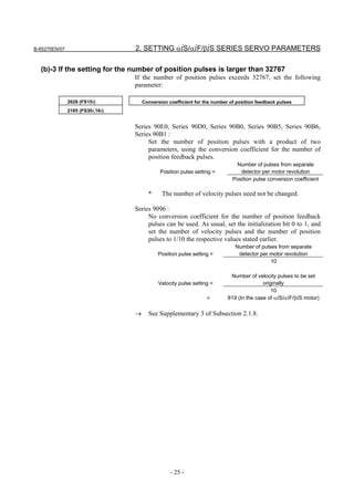 B-65270EN/07                      2. SETTING αiS/αiF/βiS SERIES SERVO PARAMETERS

  (b)-3 If the setting for the number of position pulses is larger than 32767
                                  If the number of position pulses exceeds 32767, set the following
                                  parameter:

               2628 (FS15i)           Conversion coefficient for the number of position feedback pulses
               2185 (FS30i,16i)


                                  Series 90E0, Series 90D0, Series 90B0, Series 90B5, Series 90B6,
                                  Series 90B1 :
                                       Set the number of position pulses with a product of two
                                       parameters, using the conversion coefficient for the number of
                                       position feedback pulses.
                                                                              Number of pulses from separate
                                             Position pulse setting =           detector per motor revolution
                                                                             Position pulse conversion coefficient

                                        *     The number of velocity pulses need not be changed.

                                  Series 9096 :
                                       No conversion coefficient for the number of position feedback
                                       pulses can be used. As usual, set the initialization bit 0 to 1, and
                                       set the number of velocity pulses and the number of position
                                       pulses to 1/10 the respective values stated earlier.
                                                                              Number of pulses from separate
                                            Position pulse setting =           detector per motor revolution
                                                                                            10

                                                                            Number of velocity pulses to be set
                                             Velocity pulse setting =                     originally
                                                                                              10
                                                                  =        819 (In the case of αiS/αiF/βiS motor)

                                  →     See Supplementary 3 of Subsection 2.1.8.




                                                  - 25 -
 