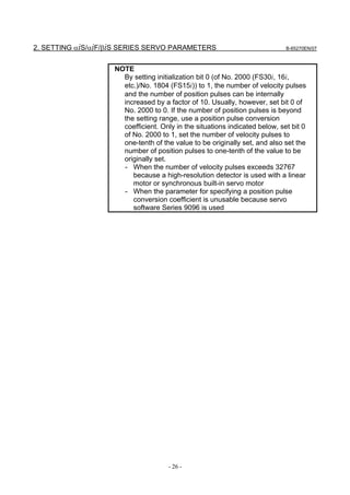2. SETTING αiS/αiF/βiS SERIES SERVO PARAMETERS                               B-65270EN/07



                    NOTE
                      By setting initialization bit 0 (of No. 2000 (FS30i, 16i,
                      etc.)/No. 1804 (FS15i)) to 1, the number of velocity pulses
                      and the number of position pulses can be internally
                      increased by a factor of 10. Usually, however, set bit 0 of
                      No. 2000 to 0. If the number of position pulses is beyond
                      the setting range, use a position pulse conversion
                      coefficient. Only in the situations indicated below, set bit 0
                      of No. 2000 to 1, set the number of velocity pulses to
                      one-tenth of the value to be originally set, and also set the
                      number of position pulses to one-tenth of the value to be
                      originally set.
                      - When the number of velocity pulses exceeds 32767
                         because a high-resolution detector is used with a linear
                         motor or synchronous built-in servo motor
                      - When the parameter for specifying a position pulse
                         conversion coefficient is unusable because servo
                         software Series 9096 is used




                                     - 26 -
 