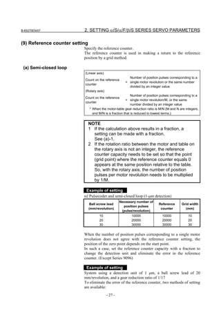 B-65270EN/07               2. SETTING αiS/αiF/βiS SERIES SERVO PARAMETERS

(9) Reference counter setting
                           Specify the reference counter.
                           The reference counter is used in making a return to the reference
                           position by a grid method.

 (a) Semi-closed loop
                           (Linear axis)
                                                          Number of position pulses corresponding to a
                           Count on the reference
                                                        = single motor revolution or the same number
                           counter
                                                          divided by an integer value
                           (Rotary axis)
                                                             Number of position pulses corresponding to a
                           Count on the reference
                                                         = single motor revolution/M, or the same
                           counter
                                                             number divided by an integer value
                                * When the motor-table gear reduction ratio is M/N (M and N are integers,
                                  and M/N is a fraction that is reduced to lowest terms.)


                                NOTE
                                1 If the calculation above results in a fraction, a
                                  setting can be made with a fraction.
                                  See (a)-1.
                                2 If the rotation ratio between the motor and table on
                                  the rotary axis is not an integer, the reference
                                  counter capacity needs to be set so that the point
                                  (grid point) where the reference counter equals 0
                                  appears at the same position relative to the table.
                                  So, with the rotary axis, the number of position
                                  pulses per motor revolution needs to be multiplied
                                  by 1/M.

                            Example of setting
                           αi Pulsecoder and semi-closed loop (1-µm detection)
                                                    Necessary number of
                                Ball screw lead                               Reference      Grid width
                                                      position pulses
                                (mm/revolution)                                counter         (mm)
                                                     (pulse/revolution)
                                      10                    10000               10000             10
                                      20                    20000               20000             20
                                      30                    30000               30000             30

                           When the number of position pulses corresponding to a single motor
                           revolution does not agree with the reference counter setting, the
                           position of the zero point depends on the start point.
                           In such a case, set the reference counter capacity with a fraction to
                           change the detection unit and eliminate the error in the reference
                           counter. (Except Series 9096)

                            Example of setting
                           System using a detection unit of 1 µm, a ball screw lead of 20
                           mm/revolution, and a gear reduction ratio of 1/17
                           To eliminate the error of the reference counter, two methods of setting
                           are available:
                                           - 27 -
 