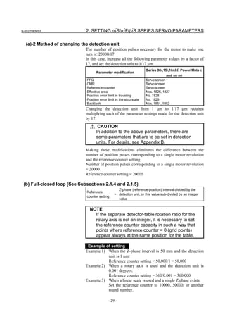 B-65270EN/07                  2. SETTING αiS/αiF/βiS SERIES SERVO PARAMETERS

  (a)-2 Method of changing the detection unit
                              The number of position pulses necessary for the motor to make one
                              turn is: 20000/17
                              In this case, increase all the following parameter values by a factor of
                              17, and set the detection unit to 1/17 µm.
                                                                       Series 30i,15i,16i,0i, Power Mate i,
                                    Parameter modification
                                                                                    and so on
                              FFG                                      Servo screen
                              CMR                                      Servo screen
                              Reference counter                        Servo screen
                              Effective area                           Nos. 1826, 1827
                              Position error limit in traveling        No. 1828
                              Position error limit in the stop state   No. 1829
                              Backlash                                 Nos. 1851, 1852
                              Changing the detection unit from 1 µm to 1/17 µm requires
                              multiplying each of the parameter settings made for the detection unit
                              by 17.
                                     CAUTION
                                    In addition to the above parameters, there are
                                    some parameters that are to be set in detection
                                    units. For details, see Appendix B.
                              Making these modifications eliminates the difference between the
                              number of position pulses corresponding to a single motor revolution
                              and the reference counter setting.
                              Number of position pulses corresponding to a single motor revolution
                              = 20000
                              Reference counter setting = 20000

 (b) Full-closed loop (See Subsections 2.1.4 and 2.1.5)
                                                   Z-phase (reference-position) interval divided by the
                              Reference
                                                 = detection unit, or this value sub-divided by an integer
                              counter setting
                                                   value


                                NOTE
                                  If the separate detector-table rotation ratio for the
                                  rotary axis is not an integer, it is necessary to set
                                  the reference counter capacity in such a way that
                                  points where reference counter = 0 (grid points)
                                  appear always at the same position for the table.

                               Example of setting
                              Example 1) When the Z-phase interval is 50 mm and the detection
                                         unit is 1 µm:
                                         Reference counter setting = 50,000/1 = 50,000
                              Example 2) When a rotary axis is used and the detection unit is
                                         0.001 degrees:
                                         Reference counter setting = 360/0.001 = 360,000
                              Example 3) When a linear scale is used and a single Z phase exists:
                                         Set the reference counter to 10000, 50000, or another
                                         round number.

                                             - 29 -
 