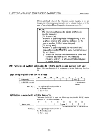 2. SETTING αiS/αiF/βiS SERIES SERVO PARAMETERS                                                        B-65270EN/07




                                     If the calculated value of the reference counter capacity is not an
                                     integer, the reference counter capacity can be set as a fraction as in the
                                     case of a semi-closed loop. For details of parameters, see (a)-1.

                                       NOTE
                                         The following value can be set as a reference
                                         counter capacity:
                                         (For linear axis)
                                           Number of position pulses corresponding to the
                                           Z-phase interval of a separate detector (or the
                                           same number divided by an integer)
                                         (For rotary axis)
                                           Number of position pulses per revolution of a
                                           separate detector/M (or the same number divided
                                           by an integer)
                                           (*) When the rotation ratio between the table and
                                              separate detector is M/N (M and N are
                                              integers, and M/N is a fraction that is reduced
                                              to lowest terms.)

(10) Full-closed system setting (go to (11) if a semi-closed system is in use)
                                     For a full-closed system, it is necessary to set the following function
                                     bit.

 (a) Setting required with all CNC Series
                                      #7       #6        #5       #4       #3       #2        #1          #0
            1815 (FS15i)                                                                    OPTX
            1815 (FS30i, 16i, etc)                                                        ↑ To be specified for
                                                                                              every NC.
                      OPTX(#1)       The separate position detector is:
                                     0: Not to be used
                                     1: To be used

 (b) Setting required with only the Series 15i
                                     When the Series 15i is used, the following function bit (PFSE) needs
                                     to be set to 1 in addition to OPTX.
                                     #7        #6            #5   #4       #3        #2       #1          #0
              1807 (FS15i)                                                PFSE
                                                                          ↑ To be specified only for the Series 15i
                       PFSE(#3)      The separate position detector is:
                                     0: Not to be used
                                     1: To be used




                                                    - 30 -
 