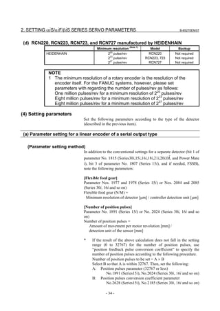 2. SETTING αiS/αiF/βiS SERIES SERVO PARAMETERS                                            B-65270EN/07



(d) RCN220, RCN223, RCN723, and RCN727 manufactured by HEIDENHAIN
                                     Minimum resolution (Note 1)       Model             Backup
                                             20
           HEIDENHAIN                       2 pulse/rev               RCN220           Not required
                                            223 pulse/rev           RCN223, 723        Not required
                                            227 pulse/rev             RCN727           Not required


            NOTE
            1 The minimum resolution of a rotary encoder is the resolution of the
              encoder itself. For the FANUC systems, however, please set
              parameters with regarding the number of pulses/rev as follows:
              One million pulses/rev for a minimum resolution of 220 pulses/rev
              Eight million pulses/rev for a minimum resolution of 223 pulses/rev
              Eight million pulses/rev for a minimum resolution of 227 pulses/rev

(4) Setting parameters
                             Set the following parameters according to the type of the detector
                             (described in the previous item).

(a) Parameter setting for a linear encoder of a serial output type

  (Parameter setting method)
                             In addition to the conventional settings for a separate detector (bit 1 of
                             parameter No. 1815 (Series30i,15i,16i,18i,21i,20i,0i, and Power Mate
                             i), bit 3 of parameter No. 1807 (Series 15i), and if needed, FSSB),
                             note the following parameters:

                             [Flexible feed gear]
                             Parameter Nos. 1977 and 1978 (Series 15i) or Nos. 2084 and 2085
                             (Series 30i, 16i and so on)
                             Flexible feed gear (N/M) =
                              Minimum resolution of detector [µm] / controller detection unit [µm]

                             [Number of position pulses]
                             Parameter No. 1891 (Series 15i) or No. 2024 (Series 30i, 16i and so
                             on)
                             Number of position pulses =
                                Amount of movement per motor revolution [mm] /
                                detection unit of the sensor [mm]

                             *    If the result of the above calculation does not fall in the setting
                                  range (0 to 32767) for the number of position pulses, use
                                  “position feedback pulse conversion coefficient” to specify the
                                  number of position pulses according to the following procedure.
                                  Number of position pulses to be set = A × B
                                  Select B so that A is within 32767. Then, set the following:
                                  A: Position pulses parameter (32767 or less)
                                           No.1891 (Series15i), No.2024 (Series 30i, 16i and so on)
                                  B: Position pulses conversion coefficient parameter
                                           No.2628 (Series15i), No.2185 (Series 30i, 16i and so on)

                                           - 34 -
 