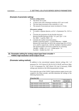B-65270EN/07                  2. SETTING αiS/αiF/βiS SERIES SERVO PARAMETERS


    (Example of parameter setting)
                             [System configuration]
                             •    The Series 16i is used.
                             •    A linear scale with a minimum resolution of 0.1 µm is used.
                             •    The least input increment of the controller is 1 µm.
                             •    The amount of movement per motor revolution is 16 mm.

                             [Parameter setting]
                             •   To enable a separate detector, set bit 1 of parameter No. 1815 to
                                 1.
                             •   Calculate the parameters for the flexible feed gear.
                                 Because flexible feed gear (N/M) = 0.1 µm/1 µm = 1/10:
                                 No. 2084 = 1 and No. 2085 = 10
                             •   Calculate the number of position pulses.
                                 Number of position pulses = 16 mm/0.0001mm = 160000
                                 Because this result does not fall in the setting range (0 to 32767),
                                 set A and B, respectively, with the "number of position pulses"
                                 and "position pulses conversion coefficient" by assuming:
                                 160,000 = 10,000 × 16 → A = 10,000 and B = 16
                                 No.2024 = 10,000, No.2185 = 16

 (b) Parameter setting for analog output type linear encoder +
     FANUC high-resolution serial output circuit


    (Parameter setting method)
                             In addition to the conventional separate detector settings (bit 1 of
                             parameter No. 1815 (Series15i,30i,16i,18i,21i,20i,0i, and Power Mate
                             i), bit 3 of parameter No. 1807 (Series 15i), and, if necessary, FSSB
                             setting), pay attention to the following parameter settings.

                             First check the type of the FANUC high-resolution output circuit to be
                             coupled to the linear encoder, and then determine the settings of the
                             following function bits.

                             [Function bit]
                                                                                            Interpolation
                                                 Circuit                    Specification
                                                                                            magnification
                                 High-resolution serial output circuit     A860-0333-T501       512
                                 High-resolution serial output circuit H   A860-0333-T701       2048
                                 High-resolution serial output circuit C   A860-0333-T801       2048




                                               - 35 -
 