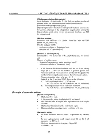 B-65270EN/07                  2. SETTING αiS/αiF/βiS SERIES SERVO PARAMETERS

                             [Minimum resolution of the detector]
                             In the following calculation of a flexible feed gear and the number of
                             position pulses, the minimum detector resolution to be used is:
                             (Linear encoder signal pitch/512 [µm])
                             (Specifying the above function bit appropriately makes it unnecessary
                             to take the difference in the interpolation magnification among the
                             high-resolution serial output circuits into account. So always use 512
                             for calculations.)

                             [Flexible feed gear]
                             Parameters Nos. 1977 and 1978 (Series 15i) or Nos. 2084 and 2085
                             (Series 30i, 16i, and so on)
                             Flexible feed gear (N/M)
                             = minimum resolution of the detector [µm] /
                                detection unit of controller [µm]

                             [Number of position pulses]
                             Parameter No. 1891 (Series 15i) or No. 2024 (Series 30i, 16i, and so
                             on)
                             Number of position pulses
                             = Amount of movement per motor revolution [mm] /
                                minimum resolution of the detector [mm]

                             *    If the result of the above calculation does not fall in the setting
                                  range (0 to 32767) for the number of position pulses, use
                                  “position feedback pulse conversion coefficient” to specify the
                                  number of position pulses according to the following procedure.
                                  Number of position pulses to be set = A × B
                                  Select B so that A is within 32767. Then, set the following:
                                  A: Position pulses parameter (32767 or less)
                                           No.1891 (Series15i), No.2024 (Series 30i, 16i, and so on)
                                  B: Position pulses conversion coefficient parameter
                                           No.2628 (Series15i), No.2185 (Series 30i, 16i, and so on)

    (Example of parameter setting)
                             [System configuration]
                             •    The Series 16i is used.
                             •    A linear encoder with a signal pitch of 20 µm is used.
                             •    The linear encoder is coupled with high-resolution serial output
                                  circuit H.
                             •    The least input increment of the controller is 1 µm.
                             •    The amount of movement per motor revolution is 16 mm.

                             [Parameter setting]
                             •   To enable a separate detector, set bit 1 of parameter No. 1815 to
                                 1.
                             •   To use high-resolution serial output circuit H, set bit 0 of
                                 parameter No. 2274 to 1.
                                 Minimum resolution of the detector = 20 µm/512
                                 = 0.0390625 µm


                                          - 37 -
 