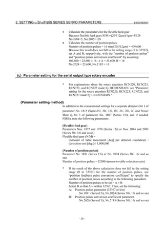 2. SETTING αiS/αiF/βiS SERIES SERVO PARAMETERS                                            B-65270EN/07



                             •    Calculate the parameters for the flexible feed gear.
                                  Because flexible feed gear (N/M)=(20/512µm)/1µm=5/128
                                  No.2084=5, No.2085=128
                             •    Calculate the number of position pulses.
                                  Number of position pulses = 16 mm/(20/512µm) = 409,600
                                  Because this result does not fall in the setting range (0 to 32767),
                                  set A and B, respectively, with the "number of position pulses"
                                  and "position pulses conversion coefficient" by assuming:
                                  409,600 = 25,600 × 16 → A = 25,600, B = 16
                                  No.2024 = 25,600, No.2185 = 16


(c) Parameter setting for the serial output type rotary encoder

                             *    For explanations about the rotary encoders RCN220, RCN223,
                                  RCN723, and RCN727 made by HEIDENHAIN, see "Parameter
                                  setting for the rotary encoders RCN220, RCN223, RCN723, and
                                  RCN727 made by HEIDENHAIN."

  (Parameter setting method)
                             In addition to the conventional settings for a separate detector (bit 1 of
                             parameter No. 1815 (Series15i, 30i, 16i, 18i, 21i, 20i, 0i, and Power
                             Mate i), bit 3 of parameter No. 1807 (Series 15i), and if needed,
                             FSSB), note the following parameters:

                             [Flexible feed gear]
                             Parameters Nos. 1977 and 1978 (Series 15i) or Nos. 2084 and 2085
                             (Series 30i, 16i and so on)
                             Flexible feed gear (N/M) =
                                  (Amount of table movement [deg] per detector revolution) /
                                  (detection unit [deg]) / 1,000,000

                             [Number of position pulses]
                             Parameter No. 1891 (Series 15i) or No. 2024 (Series 30i, 16i and so
                             on)
                             Number of position pulses = 12500×(motor-to-table reduction ratio)

                             *    If the result of the above calculation does not fall in the setting
                                  range (0 to 32767) for the number of position pulses, use
                                  “position feedback pulse conversion coefficient” to specify the
                                  number of position pulses according to the following procedure.
                                  Number of position pulses to be set = A × B
                                  Select B so that A is within 32767. Then, set the following:
                                  A: Position pulses parameter (32767 or less)
                                           No.1891 (Series15i), No.2024 (Series 30i, 16i and so on)
                                  B: Position pulses conversion coefficient parameter
                                           No.2628 (Series15i), No.2185 (Series 30i, 16i and so on)




                                           - 38 -
 