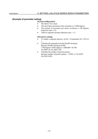 B-65270EN/07                  2. SETTING αiS/αiF/βiS SERIES SERVO PARAMETERS

    (Example of parameter setting)
                             [System configuration]
                             •    The Series 16i is used.
                             •    The least input increment of the controller is 1/1000 degrees.
                             •    The amount of movement per motor revolution is 180 degrees
                                  (reduction ratio: 1/2)
                             •    Table-to-separate-encoder reduction ratio = 1/1

                             [Parameter setting]
                             •   To enable a separate detector, set bit 1 of parameter No. 1815 to
                                 1.
                             •   Calculate the parameters for the flexible feed gear.
                                 Because flexible feed gear (N/M)
                                 =360 degrees /0.001 degrees /1,000,000 =36/100
                                 No.2084=36, No.2085=100
                             •   Calculate the number of position pulses.
                                 Because number of position pulses = 12500 × (1/2)=6250
                                 No.2024=6250




                                          - 39 -
 