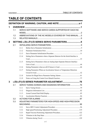 B-65270EN/07                                                                                                 TABLE OF CONTENTS


TABLE OF CONTENTS
DEFINITION OF WARNING, CAUTION, AND NOTE .................................s-1
1     OVERVIEW ............................................................................................. 1
      1.1      SERVO SOFTWARE AND SERVO CARDS SUPPORTED BY EACH NC
               MODEL.......................................................................................................... 2
      1.2      ABBREVIATIONS OF THE NC MODELS COVERED BY THIS MANUAL .... 5
      1.3      RELATED MANUALS.................................................................................... 6

2     SETTING αiS/αiF/βiS SERIES SERVO PARAMETERS....................... 8
      2.1      INITIALIZING SERVO PARAMETERS.......................................................... 9
               2.1.1      Before Servo Parameter Initialization ......................................................................9
               2.1.2      Parameter Initialization Flow .................................................................................10
               2.1.3      Servo Parameter Initialization Procedure ...............................................................11
               2.1.4      Setting Servo Parameters when a Separate Detector for the Serial Interface is
                          Used........................................................................................................................33
               2.1.5      Setting Servo Parameters when an Analog Input Separate Detector Interface
                          Unit is Used ............................................................................................................44
               2.1.6      Setting Parameters when an αiCZ Sensor is Used .................................................46
               2.1.7      Setting Parameters When an Acceleration Sensor or Temperature Detection
                          Circuit Is Used........................................................................................................52
               2.1.8      Actions for Illegal Servo Parameter Setting Alarms ..............................................61
               2.1.9      Notes on Using the Control Axis Detach Function ................................................77

3     αiS/αiF/βiS SERIES PARAMETER ADJUSTMENT............................ 78
      3.1      SERVO TUNING SCREEN AND DIAGNOSIS INFORMATION .................. 79
               3.1.1      Servo Tuning Screen ..............................................................................................79
               3.1.2      Diagnosis Information List.....................................................................................82
               3.1.3      Actual Current Peak Hold Display .........................................................................85
               3.1.4      Acceleration Monitor Function ..............................................................................86
      3.2      ACTIONS FOR ALARMS ............................................................................ 87
      3.3      ADJUSTING PARAMETERS FOR HIGH-SPEED AND HIGH-PRECISION
               MACHINING ................................................................................................ 96
               3.3.1      Servo HRV Control Adjustment Procedure ...........................................................96
               3.3.2      High-speed Positioning Adjustment Procedure....................................................119
               3.3.3      Rapid Traverse Positioning Adjustment Procedure..............................................122
               3.3.4      Vibration in the Stop State ...................................................................................127
               3.3.5      Vibration during Travel........................................................................................129

                                                                   c-1
 