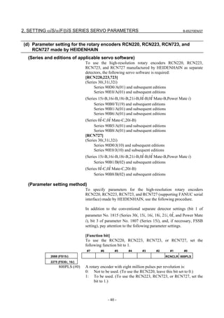 2. SETTING αiS/αiF/βiS SERIES SERVO PARAMETERS                                            B-65270EN/07



(d) Parameter setting for the rotary encoders RCN220, RCN223, RCN723, and
    RCN727 made by HEIDENHAIN
  (Series and editions of applicable servo software)
                                To use the high-resolution rotary encoders RCN220, RCN223,
                                RCN723, and RCN727 manufactured by HEIDENHAIN as separate
                                detectors, the following servo software is required:
                                [RCN220,223,723]
                                (Series 30i,31i,32i)
                                     Series 90D0/A(01) and subsequent editions
                                     Series 90E0/A(01) and subsequent editions
                                (Series 15i-B,16i-B,18i-B,21i-B,0i-B,0i Mate-B,Power Mate i)
                                     Series 90B0/T(19) and subsequent editions
                                     Series 90B1/A(01) and subsequent editions
                                     Series 90B6/A(01) and subsequent editions
                                (Series 0i-C,0i Mate-C,20i-B)
                                     Series 90B5/A(01) and subsequent editions
                                     Series 90B8/A(01) and subsequent editions
                                [RCN727]
                                (Series 30i,31i,32i)
                                     Series 90D0/J(10) and subsequent editions
                                     Series 90E0/J(10) and subsequent editions
                                (Series 15i-B,16i-B,18i-B,21i-B,0i-B,0i Mate-B,Power Mate i)
                                     Series 90B1/B(02) and subsequent editions
                                (Series 0i-C,0i Mate-C,20i-B)
                                     Series 90B8/B(02) and subsequent editions

  (Parameter setting method)
                                To specify parameters for the high-resolution rotary encoders
                                RCN220, RCN223, RCN723, and RCN727 (supporting FANUC serial
                                interface) made by HEIDENHAIN, use the following procedure.

                                In addition to the conventional separate detector settings (bit 1 of
                                parameter No. 1815 (Series 30i, 15i, 16i, 18i, 21i, 0i, and Power Mate
                                i), bit 3 of parameter No. 1807 (Series 15i), and, if necessary, FSSB
                                setting), pay attention to the following parameter settings.

                                [Function bit]
                                To use the RCN220, RCN223, RCN723, or RCN727, set the
                                following function bit to 1.
                                #7       #6       #5     #4       #3      #2      #1      #0
            2688 (FS15i)                                                       RCNCLR 800PLS
            2275 (FS30i, 16i)
                 800PLS (#0)    A rotary encoder with eight million pulses per revolution is:
                                0: Not to be used. (To use the RCN220, leave this bit set to 0.)
                                1: To be used. (To use the RCN223, RCN723, or RCN727, set the
                                     bit to 1.)



                                              - 40 -
 