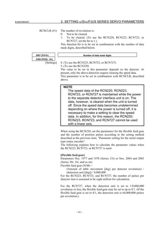 B-65270EN/07                         2. SETTING αiS/αiF/βiS SERIES SERVO PARAMETERS

                  RCNCLR (#1)        The number of revolution is:
                                     0: Not to be cleared.
                                     1: To be cleared. (To use the RCN220, RCN223, RCN723, or
                                          RCN727, set the bit to 1.)
                                     This function bit is to be set in combination with the number of data
                                     mask digits, described below.

               2807 (FS15i)                                 Number of data mask digits
               2394 (FS30i, 16i)
                        [Settings]   8. (To use the RCN223, RCN723, or RCN727)
                                     5. (To use the RCN220)
                                     The value to be set in this parameter depends on the detector. At
                                     present, only the above detectors require clearing the speed data.
                                     This parameter is to be set in combination with RCNCLR, described
                                     above.

                                       NOTE
                                         The speed data of the RCN220, RCN223,
                                         RCN723, or RCN727 is maintained while the power
                                         to the separate detector interface unit is on. The
                                         data, however, is cleared when the unit is turned
                                         off. Since the speed data becomes undetermined
                                         depending on where the power is turned off, it is
                                         necessary to make a setting to clear the speed
                                         data. In addition, for this reason, the RCN220,
                                         RCN223, RCN723, and RCN727 cannot be used
                                         with a linear axis.

                                     When using the RCN220, set the parameters for the flexible feed gear
                                     and the number of position pulses according to the setting method
                                     described in the previous item, "Parameter setting for the serial output
                                     type rotary encoder".
                                     The following explains how to calculate the parameter values when
                                     the RCN223, RCN723, or RCN727 is used.

                                     [Flexible feed gear]
                                     Parameters Nos. 1977 and 1978 (Series 15i) or Nos. 2084 and 2085
                                     (Series 30i, 16i, and so on)
                                     Flexible feed gear (N/M) =
                                          (Amount of table movement [deg] per detector revolution) /
                                          (detection unit [deg]) / 8,000,000
                                     For the RCN223, RCN723, and RCN727, the number of pulses per
                                     detector turn is assumed to be eight million for calculation.

                                     For the RCN727, when the detection unit is set to 1/8,000,000
                                     revolution or less, the flexible feed gear may be set to up to 8/1. (If the
                                     flexible feed gear is set to 8/1, the detection unit is 64,000,000 pulses
                                     per revolution.)




                                                   - 41 -
 
