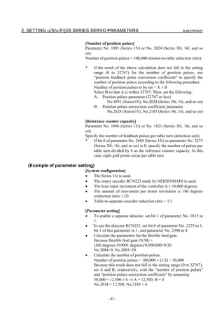 2. SETTING αiS/αiF/βiS SERIES SERVO PARAMETERS                                        B-65270EN/07



                           [Number of position pulses]
                           Parameter No. 1891 (Series 15i) or No. 2024 (Series 30i, 16i, and so
                           on)
                           Number of position pulses = 100,000×(motor-to-table reduction ratio)

                           *    If the result of the above calculation does not fall in the setting
                                range (0 to 32767) for the number of position pulses, use
                                “position feedback pulse conversion coefficient” to specify the
                                number of position pulses according to the following procedure.
                                Number of position pulses to be set = A × B
                                Select B so that A is within 32767. Then, set the following:
                                A: Position pulses parameter (32767 or less)
                                         No.1891 (Series15i), No.2024 (Series 30i, 16i, and so on)
                                B: Position pulses conversion coefficient parameter
                                         No.2628 (Series15i), No.2185 (Series 30i, 16i, and so on)

                           [Reference counter capacity]
                           Parameter No. 1896 (Series 15i) or No. 1821 (Series 30i, 16i, and so
                           on)
                           Specify the number of feedback pulses per table turn (detection unit).
                           *    If bit 0 of parameter No. 2688 (Series 15i) or parameter No. 2275
                                (Series 30i, 16i, and so on) is 0, specify the number of pulses per
                                table turn divided by 8 as the reference counter capacity. In this
                                case, eight grid points occur per table turn.

  (Example of parameter setting)
                           [System configuration]
                           •    The Series 16i is used.
                           •    The rotary encoder RCN223 made by HEIDENHAIN is used.
                           •    The least input increment of the controller is 1/10,000 degrees.
                           •    The amount of movement per motor revolution is 180 degrees
                                (reduction ratio: 1/2)
                           •    Table-to-separate-encoder reduction ratio = 1/1

                           [Parameter setting]
                           •   To enable a separate detector, set bit 1 of parameter No. 1815 to
                               1.
                           • To use the detector RCN223, set bit 0 of parameter No. 2275 to 1,
                               bit 1 of this parameter to 1, and parameter No. 2394 to 8.
                           •   Calculate the parameters for the flexible feed gear.
                               Because flexible feed gear (N/M) =
                               (360 degrees /0.0001 degrees)/8,000,000=9/20
                               No.2084=9, No.2085=20
                           •   Calculate the number of position pulses.
                               Number of position pulses = 100,000 × (1/2) = 50,000
                               Because this result does not fall in the setting range (0 to 32767),
                               set A and B, respectively, with the "number of position pulses"
                               and "position pulses conversion coefficient" by assuming:
                               50,000 = 12,500 × 4 → A = 12,500, B = 4
                               No.2024 = 12,500, No.2185 = 4


                                        - 42 -
 