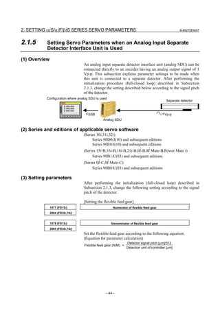 2. SETTING αiS/αiF/βiS SERIES SERVO PARAMETERS                                                        B-65270EN/07



2.1.5      Setting Servo Parameters when an Analog Input Separate
           Detector Interface Unit is Used

(1) Overview
                                     An analog input separate detector interface unit (analog SDU) can be
                                     connected directly to an encoder having an analog output signal of 1
                                     Vp-p. This subsection explains parameter settings to be made when
                                     this unit is connected to a separate detector. After performing the
                                     initialization procedure (full-closed loop) described in Subsection
                                     2.1.3, change the setting described below according to the signal pitch
                                     of the detector.
           Configuration where analog SDU is used
                                                                                              Separate detector
                         X 000.000
                         Y 000.000
                         Z 000.000
                                      FSSB                                                  1Vp-p
                                                 Analog SDU


(2) Series and editions of applicable servo software
                                     (Series 30i,31i,32i)
                                          Series 90D0/J(10) and subsequent editions
                                          Series 90E0/J(10) and subsequent editions
                                     (Series 15i-B,16i-B,18i-B,21i-B,0i-B,0i Mate-B,Power Mate i)
                                          Series 90B1/C(03) and subsequent editions
                                     (Series 0i-C,0i Mate-C)
                                          Series 90B8/C(03) and subsequent editions

(3) Setting parameters
                                     After performing the initialization (full-closed loop) described in
                                     Subsection 2.1.3, change the following setting according to the signal
                                     pitch of the detector:

                                     [Setting the flexible feed gear]
               1977 (FS15i)                             Numerator of flexible feed gear
               2084 (FS30i,16i)


               1978 (FS15i)                           Denominator of flexible feed gear
               2085 (FS30i,16i)
                                     Set the flexible feed gear according to the following equation.
                                     (Equation for parameter calculation)
                                                                  Detector signal pitch [µm]/512
                                     Flexible feed gear (N/M) =
                                                                  Detection unit of controller [µm]




                                                   - 44 -
 