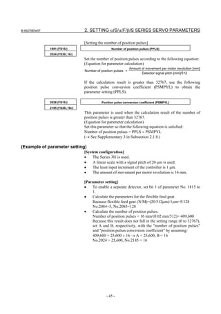 B-65270EN/07                       2. SETTING αiS/αiF/βiS SERIES SERVO PARAMETERS

                                   [Setting the number of position pulses]
               1891 (FS15i)                        Number of position pulses (PPLS)
               2024 (FS30i,16i)
                                   Set the number of position pulses according to the following equation:
                                   (Equation for parameter calculation)
                                                                 Amount of movement per motor revolution [mm]
                                   Number of position pulses =
                                                                        Detector signal pitch [mm]/512

                                   If the calculation result is greater than 32767, use the following
                                   position pulse conversion coefficient (PSMPYL) to obtain the
                                   parameter setting (PPLS).

               2628 (FS15i)                  Position pulse conversion coefficient (PSMPYL)
               2185 (FS30i,16ii)
                                   This parameter is used when the calculation result of the number of
                                   position pulses is greater than 32767.
                                   (Equation for parameter calculation)
                                   Set this parameter so that the following equation is satisfied:
                                   Number of position pulses = PPLS × PSMPYL
                                   (→ See Supplementary 3 in Subsection 2.1.8.)

(Example of parameter setting)
                                   [System configuration]
                                   •    The Series 30i is used.
                                   •    A linear scale with a signal pitch of 20 µm is used.
                                   •    The least input increment of the controller is 1 µm.
                                   •    The amount of movement per motor revolution is 16 mm.

                                   [Parameter setting]
                                   •   To enable a separate detector, set bit 1 of parameter No. 1815 to
                                       1.
                                   •   Calculate the parameters for the flexible feed gear.
                                       Because flexible feed gear (N/M)=(20/512µm)/1µm=5/128
                                       No.2084=5, No.2085=128
                                   •   Calculate the number of position pulses.
                                       Number of position pulses = 16 mm/(0.02 mm/512)= 409,600
                                       Because this result does not fall in the setting range (0 to 32767),
                                       set A and B, respectively, with the "number of position pulses"
                                       and "position pulses conversion coefficient" by assuming:
                                       409,600 = 25,600 × 16 → A = 25,600, B = 16
                                       No.2024 = 25,600, No.2185 = 16




                                                - 45 -
 