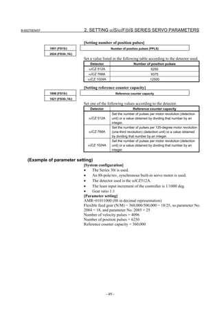 B-65270EN/07                      2. SETTING αiS/αiF/βiS SERIES SERVO PARAMETERS

                                  [Setting number of position pulses]
               1891 (FS15i)                         Number of position pulses (PPLS)
               2024 (FS30i,16i)
                                  Set a value listed in the following table according to the detector used.
                                      Detector                        Number of position pulses
                                     αiCZ 512A                                   6250
                                     αiCZ 768A                                   9375
                                    αiCZ 1024A                                   12500

                                  [Setting reference counter capacity]
               1896 (FS15i)                               Reference counter capacity
               1821 (FS30i,16i)
                                  Set one of the following values according to the detector.
                                      Detector                       Reference counter capacity
                                                     Set the number of pulses per motor revolution (detection
                                     αiCZ 512A       unit) or a value obtained by dividing that number by an
                                                     integer.
                                                     Set the number of pulses per 120-degree motor revolution
                                     αiCZ 768A       (one-third revolution) (detection unit) or a value obtained
                                                     by dividing that number by an integer.
                                                     Set the number of pulses per motor revolution (detection
                                    αiCZ 1024A       unit) or a value obtained by dividing that number by an
                                                     integer.


    (Example of parameter setting)
                                  [System configuration]
                                  •    The Series 30i is used.
                                  •    An 88-pole/rev, synchronous built-in servo motor is used.
                                  •    The detector used is the αiCZ512A.
                                  •    The least input increment of the controller is 1/1000 deg.
                                  •    Gear ratio 1:1
                                  [Parameter setting]
                                  AMR=01011000 (88 in decimal representation)
                                  Flexible feed gear (N/M) = 360,000/500,000 = 18/25, so parameter No.
                                  2084 = 18, and parameter No. 2085 = 25
                                  Number of velocity pulses = 4096
                                  Number of position pulses = 6250
                                  Reference counter capacity = 360,000




                                                 - 49 -
 