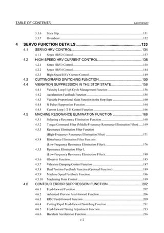 TABLE OF CONTENTS                                                                                                                B-65270EN/07



            3.3.6     Stick Slip ..............................................................................................................131
            3.3.7     Overshoot .............................................................................................................132

4   SERVO FUNCTION DETAILS ............................................................ 133
    4.1     SERVO HRV CONTROL ........................................................................... 134
            4.1.1     Servo HRV2 Control ............................................................................................137
    4.2     HIGH-SPEED HRV CURRENT CONTROL ............................................... 138
            4.2.1     Servo HRV3 Control ............................................................................................138
            4.2.2     Servo HRV4 Control ............................................................................................144
            4.2.3     High-Speed HRV Current Control .......................................................................149
    4.3     CUTTING/RAPID SWITCHING FUNCTION .............................................. 150
    4.4     VIBRATION SUPPRESSION IN THE STOP STATE................................. 156
            4.4.1     Velocity Loop High Cycle Management Function ..............................................156
            4.4.2     Acceleration Feedback Function ..........................................................................158
            4.4.3     Variable Proportional Gain Function in the Stop State ........................................160
            4.4.4     N Pulses Suppression Function ............................................................................164
            4.4.5     Current Loop 1/2 PI Control Function .................................................................166
    4.5     MACHINE RESONANCE ELIMINATION FUNCTION ............................... 168
            4.5.1     Selecting a Resonance Elimination Function .......................................................168
            4.5.2     Torque Command Filter (Middle-Frequency Resonance Elimination Filter) ......169
            4.5.3     Resonance Elimination Filter Function
                      (High-Frequency Resonance Elimination Filter) .................................................171
            4.5.4     Disturbance Elimination Filter Function
                      (Low-Frequency Resonance Elimination Filter) ..................................................176
            4.5.5     Resonance Elimination Filter L
                      (Low-Frequency Resonance Elimination Filter) ..................................................180
            4.5.6     Observer Function ................................................................................................183
            4.5.7     Vibration Damping Control Function ..................................................................187
            4.5.8     Dual Position Feedback Function (Optional Function)........................................189
            4.5.9     Machine Speed Feedback Function......................................................................196
            4.5.10    Machining Point Control ......................................................................................199
    4.6     CONTOUR ERROR SUPPRESSION FUNCTION .................................... 202
            4.6.1     Feed-forward Function .........................................................................................202
            4.6.2     Advanced Preview Feed-forward Function..........................................................206
            4.6.3     RISC Feed-forward Function ...............................................................................209
            4.6.4     Cutting/Rapid Feed-forward Switching Function ................................................211
            4.6.5     Feed-forward Timing Adjustment Function.........................................................213
            4.6.6     Backlash Acceleration Function...........................................................................216
                                                              c-2
 