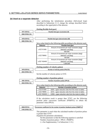 2. SETTING αiS/αiF/βiS SERIES SERVO PARAMETERS                                                       B-65270EN/07



(b) Used as a separate detector
                                 After performing the initialization procedure (full-closed loop)
                                 described in Subsection 2.1.3, change the settings described below
                                 according to the signal pitch of the detector.

                                 [Setting flexible feed gear]
            1977 (FS15i)                           Flexible feed gear (numerator) (N)
            2084 (FS30i,16i)


            1978 (FS15i)                          Flexible feed gear (denominator) (M)
            2085 (FS30i,16i)
                                 Set a value listed in the following table according to the detector used.
                                     Detector                             Flexible feed gear
                                                          Amount of movement per motor revolution [deg]/
                                   αiCZ 512AS                          detection unit [deg]
                                                                            500,000
                                                          Amount of movement per motor revolution [deg]/
                                   αiCZ 768AS                          detection unit [deg]
                                                                            750,000
                                                          Amount of movement per motor revolution [deg]/
                                   αiCZ 1024AS                         detection unit [deg]
                                                                           1,000,000

                                 [Setting number of velocity pulses]
            1876 (FS15i)                          Number of velocity pulses (PULCO)
            2023 (FS30i,16i)
                                 Set the number of velocity pulses to 8192.

                                 [Setting number of position pulses]
            1891 (FS15i)                           Number of position pulses (PPLS)
            2024 (FS30i,16i)
                                 Set a value listed in the following table according to the detector used.
                                     Detector                        Number of position pulses
                                   αiCZ 512AS            6250 × (gear reduction ratio from the motor to table)
                                   αiCZ 768AS            9375 × (gear reduction ratio from the motor to table)
                                   αiCZ 1024AS           12500 × (gear reduction ratio from the motor to table)


                                 If the calculation result is greater than 32767, use the following
                                 position pulse conversion coefficient (PSMPYL) to obtain the
                                 parameter value (PPLS).

            2628 (FS15i)       Conversion coefficient for the number of position feedback pulses (PSMPYL)
            2185 (FS30i,16i)
                                 This parameter is used when the calculated number of position pulses
                                 is greater than 32767.
                                 (Equation for parameter calculation)
                                       Set this parameter so that the following equation is satisfied:
                                       Number of position pulses = PPLS × PSMPYL
                                       (→ See Supplementary 3 in Subsection 2.1.8.)


                                                - 50 -
 
