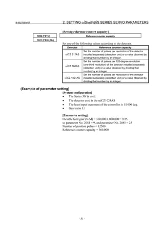 B-65270EN/07                      2. SETTING αiS/αiF/βiS SERIES SERVO PARAMETERS

                                  [Setting reference counter capacity]
               1896 (FS15i)                              Reference counter capacity
               1821 (FS30i,16i)
                                  Set one of the following values according to the detector.
                                     Detector                       Reference counter capacity
                                                    Set the number of pulses per revolution of the detector
                                    αiCZ 512AS      installed separately (detection unit) or a value obtained by
                                                    dividing that number by an integer.
                                                    Set the number of pulses per 120-degree revolution
                                                    (one-third revolution) of the detector installed separately
                                    αiCZ 768AS
                                                    (detection unit) or a value obtained by dividing that
                                                    number by an integer.
                                                    Set the number of pulses per revolution of the detector
                                   αiCZ 1024AS      installed separately (detection unit) or a value obtained by
                                                    dividing that number by an integer.


    (Example of parameter setting)
                                  [System configuration]
                                  •    The Series 30i is used.
                                  •    The detector used is the αiCZ1024AS
                                  •    The least input increment of the controller is 1/1000 deg.
                                  •    Gear ratio 1:1

                                  [Parameter setting]
                                  Flexible feed gear (N/M) = 360,000/1,000,000＝9/25,
                                  so parameter No. 2084 = 9, and parameter No. 2085 = 25
                                  Number of position pulses = 12500
                                  Reference counter capacity = 360,000




                                                - 51 -
 