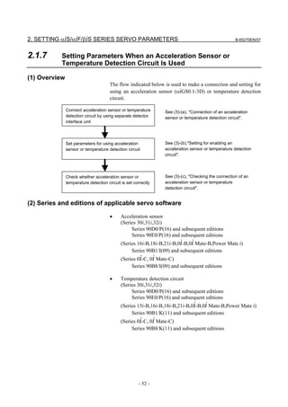 2. SETTING αiS/αiF/βiS SERIES SERVO PARAMETERS                                                       B-65270EN/07



2.1.7      Setting Parameters When an Acceleration Sensor or
           Temperature Detection Circuit Is Used

(1) Overview
                                       The flow indicated below is used to make a connection and setting for
                                       using an acceleration sensor (αiGS0.1-3D) or temperature detection
                                       circuit.

               Connect acceleration sensor or temperature        See (3)-(a), "Connection of an acceleration
               detection circuit by using separate detector      sensor or temperature detection circuit".
               interface unit




               Set parameters for using acceleration             See (3)-(b),"Setting for enabling an
               sensor or temperature detection circuit           acceleration sensor or temperature detection
                                                                 circuit".




               Check whether acceleration sensor or              See (3)-(c), "Checking the connection of an
               temperature detection circuit is set correctly    acceleration sensor or temperature
                                                                 detection circuit".


(2) Series and editions of applicable servo software

                                       •     Acceleration sensor
                                             (Series 30i,31i,32i)
                                                  Series 90D0/P(16) and subsequent editions
                                                  Series 90E0/P(16) and subsequent editions
                                             (Series 16i-B,18i-B,21i-B,0i-B,0i Mate-B,Power Mate i)
                                                  Series 90B1/I(09) and subsequent editions
                                             (Series 0i-C, 0i Mate-C)
                                                  Series 90B8/I(09) and subsequent editions

                                       •     Temperature detection circuit
                                             (Series 30i,31i,32i)
                                                  Series 90D0/P(16) and subsequent editions
                                                  Series 90E0/P(16) and subsequent editions
                                             (Series 15i-B,16i-B,18i-B,21i-B,0i-B,0i Mate-B,Power Mate i)
                                                  Series 90B1/K(11) and subsequent editions
                                             (Series 0i-C, 0i Mate-C)
                                                  Series 90B8/K(11) and subsequent editions




                                                      - 52 -
 