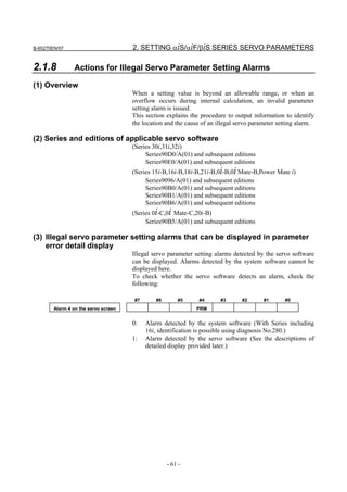 B-65270EN/07                          2. SETTING αiS/αiF/βiS SERIES SERVO PARAMETERS

2.1.8            Actions for Illegal Servo Parameter Setting Alarms

(1) Overview
                                      When a setting value is beyond an allowable range, or when an
                                      overflow occurs during internal calculation, an invalid parameter
                                      setting alarm is issued.
                                      This section explains the procedure to output information to identify
                                      the location and the cause of an illegal servo parameter setting alarm.

(2) Series and editions of applicable servo software
                                      (Series 30i,31i,32i)
                                           Series90D0/A(01) and subsequent editions
                                           Series90E0/A(01) and subsequent editions
                                      (Series 15i-B,16i-B,18i-B,21i-B,0i-B,0i Mate-B,Power Mate i)
                                           Series9096/A(01) and subsequent editions
                                           Series90B0/A(01) and subsequent editions
                                           Series90B1/A(01) and subsequent editions
                                           Series90B6/A(01) and subsequent editions
                                      (Series 0i-C,0i Mate-C,20i-B)
                                           Series90B5/A(01) and subsequent editions

(3) Illegal servo parameter setting alarms that can be displayed in parameter
    error detail display
                                      Illegal servo parameter setting alarms detected by the servo software
                                      can be displayed. Alarms detected by the system software cannot be
                                      displayed here.
                                      To check whether the servo software detects an alarm, check the
                                      following:

                                      #7       #6       #5      #4      #3      #2       #1      #0
        Alarm 4 on the servo screen                            PRM


                                      0:   Alarm detected by the system software (With Series including
                                           16i, identification is possible using diagnosis No.280.)
                                      1:   Alarm detected by the servo software (See the descriptions of
                                           detailed display provided later.)




                                                    - 61 -
 