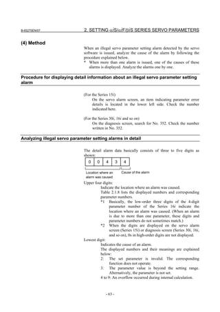 B-65270EN/07                  2. SETTING αiS/αiF/βiS SERIES SERVO PARAMETERS

(4) Method
                              When an illegal servo parameter setting alarm detected by the servo
                              software is issued, analyze the cause of the alarm by following the
                              procedure explained below.
                              * When more than one alarm is issued, one of the causes of these
                                 alarms is displayed. Analyze the alarms one by one.

Procedure for displaying detail information about an illegal servo parameter setting
alarm

                              (For the Series 15i)
                                   On the servo alarm screen, an item indicating parameter error
                                   details is located in the lower left side. Check the number
                                   indicated here.

                              (For the Series 30i, 16i and so on)
                                   On the diagnosis screen, search for No. 352. Check the number
                                   written in No. 352.

Analyzing illegal servo parameter setting alarms in detail

                              The detail alarm data basically consists of three to five digits as
                              shown:
                                0     0    4        3    4

                               Location where an        Cause of the alarm
                               alarm was caused
                              Upper four digits:
                                       Indicate the location where an alarm was caused.
                                       Table 2.1.8 lists the displayed numbers and corresponding
                                       parameter numbers.
                                       *1 Basically, the low-order three digits of the 4-digit
                                             parameter number of the Series 16i indicate the
                                             location where an alarm was caused. (When an alarm
                                             is due to more than one parameter, these digits and
                                             parameter numbers do not sometimes match.)
                                       *2 When the digits are displayed on the servo alarm
                                             screen (Series 15i) or diagnosis screen (Series 30i, 16i,
                                             and so on), 0s in high-order digits are not displayed.
                              Lowest digit:
                                       Indicates the cause of an alarm.
                                       The displayed numbers and their meanings are explained
                                       below:
                                       2: The set parameter is invalid. The corresponding
                                             function does not operate.
                                       3: The parameter value is beyond the setting range.
                                             Alternatively, the parameter is not set.
                                       4 to 9: An overflow occurred during internal calculation.



                                           - 63 -
 