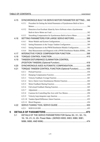 TABLE OF CONTENTS                                                                                                                   B-65270EN/07



    4.15    SYNCHRONOUS BUILT-IN SERVO MOTOR PARAMETER SETTING ... 346
            4.15.1       Procedure for Setting the Initial Parameters of Synchronous Built-in Servo
                         Motors ..................................................................................................................346
            4.15.2       Detection of an Overheat Alarm by Servo Software when a Synchronous
                         Built-in Servo Motor are Used .............................................................................382
            4.15.3       Smoothing Compensation for Synchronous Built-in Servo Motor ......................383
    4.16    SETTING PARAMETERS FOR LARGE SERVO MOTORS...................... 388
            4.16.1       Motor Models and System Configurations...........................................................388
            4.16.2       Setting Parameters in the Torque Tandem Configuration ....................................389
            4.16.3       Setting Parameters in the PWM Distribution Module Configuration ..................391
            4.16.4       Data Measurement and Diagnosis with a PWM Distribution Module (PDM).....394
    4.17    INTERACTIVE FORCE COMPENSATION FUNCTION ............................ 398
    4.18    TORQUE CONTROL FUNCTION ............................................................. 415
    4.19    TANDEM DISTURBANCE ELIMINATION CONTROL
            (POSITION TANDEM) (Optional Function)................................................ 418
    4.20    SYNCHRONOUS AXES AUTOMATIC COMPENSATION ........................ 426
    4.21    TORQUE TANDEM CONTROL FUNCTION (Optional Function) .............. 430
            4.21.1       Preload Function ..................................................................................................436
            4.21.2       Damping Compensation Function........................................................................439
            4.21.3       Velocity Feedback Average Function ..................................................................441
            4.21.4       Servo Alarm 2-axis Simultaneous Monitor Function...........................................442
            4.21.5       Motor Feedback Sharing Function .......................................................................444
            4.21.6       Full-closed Feedback Sharing Function ...............................................................445
            4.21.7       Adjustment ...........................................................................................................446
            4.21.8       Cautions for Controlling One Axis with Two Motors..........................................450
            4.21.9       Velocity loop integrator copy function ................................................................451
            4.21.10 Tandem Speed Difference Alarm Function..........................................................452
            4.21.11 Block Diagrams....................................................................................................454
    4.22    SERVO TUNING TOOL SERVO GUIDE................................................... 455
            4.22.1       SERVO GUIDE ...................................................................................................455

5   DETAILS OF PARAMETERS ............................................................. 473
    5.1     DETAILS OF THE SERVO PARAMETERS FOR Series 30i, 31i, 32i, 15i,
            16i, 18i, 21i, 0i, 20i, Power Mate i (SERIES 90D0, 90E0, 90B0, 90B1,
            90B6, 90B5, AND 9096) ............................................................................ 474




                                                                 c-4
 
