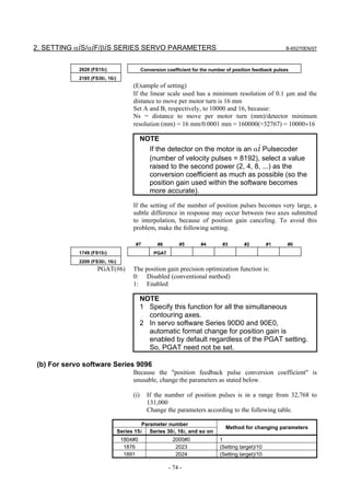 2. SETTING αiS/αiF/βiS SERIES SERVO PARAMETERS                                                              B-65270EN/07



            2628 (FS15i)                    Conversion coefficient for the number of position feedback pulses
            2185 (FS30i, 16i)
                                      (Example of setting)
                                      If the linear scale used has a minimum resolution of 0.1 µm and the
                                      distance to move per motor turn is 16 mm
                                      Set A and B, respectively, to 10000 and 16, because:
                                      Ns = distance to move per motor turn (mm)/detector minimum
                                      resolution (mm) = 16 mm/0.0001 mm = 160000(>32767) = 10000×16

                                            NOTE
                                              If the detector on the motor is an αi Pulsecoder
                                              (number of velocity pulses = 8192), select a value
                                              raised to the second power (2, 4, 8, ...) as the
                                              conversion coefficient as much as possible (so the
                                              position gain used within the software becomes
                                              more accurate).

                                      If the setting of the number of position pulses becomes very large, a
                                      subtle difference in response may occur between two axes submitted
                                      to interpolation, because of position gain canceling. To avoid this
                                      problem, make the following setting.

                                       #7          #6        #5       #4        #3       #2         #1      #0
            1749 (FS15i)                         PGAT
            2209 (FS30i, 16i)
                    PGAT(#6)          The position gain precision optimization function is:
                                      0: Disabled (conventional method)
                                      1: Enabled

                                            NOTE
                                            1 Specify this function for all the simultaneous
                                              contouring axes.
                                            2 In servo software Series 90D0 and 90E0,
                                              automatic format change for position gain is
                                              enabled by default regardless of the PGAT setting.
                                              So, PGAT need not be set.

(b) For servo software Series 9096
                                      Because the "position feedback pulse conversion coefficient" is
                                      unusable, change the parameters as stated below.

                                      (i)     If the number of position pulses is in a range from 32,768 to
                                              131,000
                                              Change the parameters according to the following table.

                                          Parameter number
                                                                                 Method for changing parameters
                                Series 15i Series 30i, 16i, and so on
                                 1804#0                   2000#0              1
                                  1876                     2023               (Setting target)/10
                                  1891                     2024               (Setting target)/10

                                                        - 74 -
 