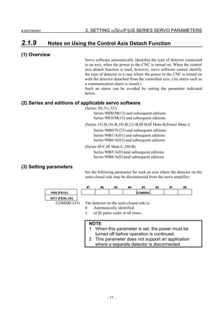 B-65270EN/07                      2. SETTING αiS/αiF/βiS SERIES SERVO PARAMETERS

2.1.9          Notes on Using the Control Axis Detach Function

(1) Overview
                                  Servo software automatically identifies the type of detector connected
                                  to an axis, when the power to the CNC is turned on. When the control
                                  axis detach function is used, however, servo software cannot identify
                                  the type of detector in a case where the power to the CNC is turned on
                                  with the detector detached from the controlled axis. (An alarm such as
                                  a communication alarm is issued.)
                                  Such an alarm can be avoided by setting the parameter indicated
                                  below.

(2) Series and editions of applicable servo software
                                  (Series 30i,31i,32i)
                                       Series 90D0/M(13) and subsequent editions
                                       Series 90E0/M(13) and subsequent editions
                                  (Series 15i-B,16i-B,18i-B,21i-B,0i-B,0i Mate-B,Power Mate i)
                                       Series 90B0/Ｗ(23) and subsequent editions
                                       Series 90B1/A(01) and subsequent editions
                                       Series 90B6/A(01) and subsequent editions
                                  (Series 0i-C,0i Mate-C,20i-B)
                                       Series 90B5/A(01)and subsequent editions
                                       Series 90B8/A(01)and subsequent editions

(3) Setting parameters
                                  Set the following parameter for such an axis where the detector on the
                                  semi-closed side may be disconnected from the servo amplifier:

                                  #7       #6       #5      #4      #3       #2     #1      #0
               1959 (FS15i)                                      COMSRC
               2017 (FS30i,16i)
                  COMSRC(#3)      The detector on the semi-closed side is:
                                  0: Automatically identified.
                                  1: αi/βi pulse coder at all times.

                                    NOTE
                                    1 When this parameter is set, the power must be
                                      turned off before operation is continued.
                                    2 This parameter does not support an application
                                      where a separate detector is disconnected.




                                                - 77 -
 