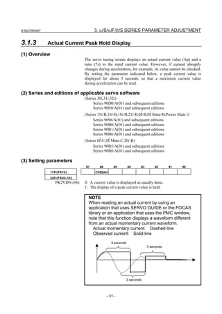 B-65270EN/07                           3. αiS/αiF/βiS SERIES PARAMETER ADJUSTMENT

3.1.3          Actual Current Peak Hold Display

(1) Overview
                                  The servo tuning screen displays an actual current value (Ap) and a
                                  ratio (%) to the rated current value. However, if current abruptly
                                  changes during acceleration, for example, its value cannot be checked.
                                  By setting the parameter indicated below, a peak current value is
                                  displayed for about 3 seconds, so that a maximum current value
                                  during acceleration can be read.

(2) Series and editions of applicable servo software
                                  (Series 30i,31i,32i)
                                       Series 90D0/A(01) and subsequent editions
                                       Series 90E0/A(01) and subsequent editions
                                  (Series 15i-B,16i-B,18i-B,21i-B,0i-B,0i Mate-B,Power Mate i)
                                       Series 9096/A(01) and subsequent editions
                                       Series 90B0/A(01) and subsequent editions
                                       Series 90B1/A(01) and subsequent editions
                                       Series 90B6/A(01) and subsequent editions
                                  (Series 0i-C,0i Mate-C,20i-B)
                                       Series 90B5/A(01) and subsequent editions
                                       Series 90B8/A(01) and subsequent editions

(3) Setting parameters
                                  #7       #6       #5         #4   #3       #2      #1     #0
                1741(FS15i)             CPEEKH
                2201(FS30i,16i)
                   PK2VDN (#6)    0: A current value is displayed as usually done.
                                  1: The display of a peak current value is held.

                                    NOTE
                                    When reading an actual current by using an
                                    application that uses SERVO GUIDE or the FOCAS
                                    library or an application that uses the PMC window,
                                    note that this function displays a waveform different
                                    from an actual momentary current waveform.
                                       Actual momentary current: Dashed line
                                       Observed current: Solid line
                                                   3 seconds
                                                                         3 seconds




                                                           3 seconds



                                                - 85 -
 