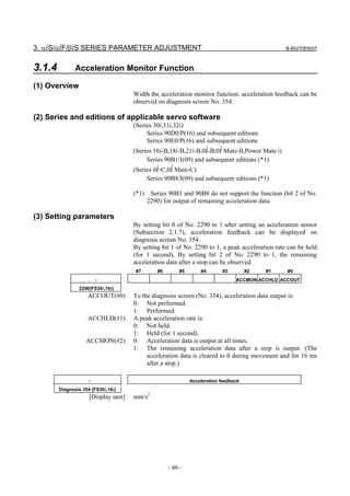 3. αiS/αiF/βiS SERIES PARAMETER ADJUSTMENT                                                       B-65270EN/07



3.1.4          Acceleration Monitor Function

(1) Overview
                                      Width the acceleration monitor function, acceleration feedback can be
                                      observed on diagnosis screen No. 354.

(2) Series and editions of applicable servo software
                                      (Series 30i,31i,32i)
                                           Series 90D0/P(16) and subsequent editions
                                           Series 90E0/P(16) and subsequent editions
                                      (Series 16i-B,18i-B,21i-B,0i-B,0i Mate-B,Power Mate i)
                                           Series 90B1/I(09) and subsequent editions (*1)
                                      (Series 0i-C,0i Mate-C)
                                           Series 90B8/I(09) and subsequent editions (*1)

                                      (*1) Series 90B1 and 90B8 do not support the function (bit 2 of No.
                                          2290) for output of remaining acceleration data.

(3) Setting parameters
                                      By setting bit 0 of No. 2290 to 1 after setting an acceleration sensor
                                      (Subsection 2.1.7), acceleration feedback can be displayed on
                                      diagnosis screen No. 354.
                                      By setting bit 1 of No. 2290 to 1, a peak acceleration rate can be held
                                      (for 1 second). By setting bit 2 of No. 2290 to 1, the remaining
                                      acceleration data after a stop can be observed.
                                      #7       #6       #5       #4       #3         #2   #1     #0
                         -                                                      ACCMON ACCHLD ACCOUT
                2290(FS30i,16i)
                    ACCOUT(#0)        To the diagnosis screen (No. 354), acceleration data output is:
                                      0: Not performed.
                                      1: Performed.
                    ACCHLD(#1)        A peak acceleration rate is:
                                      0: Not held.
                                      1: Held (for 1 second).
                   ACCMON(#2)         0: Acceleration data is output at all times.
                                      1: The remaining acceleration data after a stop is output. (The
                                           acceleration data is cleared to 0 during movement and for 16 ms
                                           after a stop.)

                     -                                       Acceleration feedback
        Diagnosis 354 (FS30i,16i)
                     [Display unit]   mm/s2




                                                    - 86 -
 