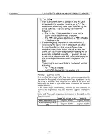 B-65270EN/07        3. αiS/αiF/βiS SERIES PARAMETER ADJUSTMENT


                    CAUTION
                 1 If an overcurrent alarm is detected, and the LED
                   indication in the amplifier remains set to "−", the
                   overcurrent alarm may have been detected by the
                   servo software. The cause may be one of the
                   following:
                   - The contact of the power line is poor, or the
                       power line is disconnected or broken.
                   - The AMR conversion coefficient or AMR offset is
                       not set correctly.
                 2 If the emergency stop state is released without
                   connecting the power line in a test such as a test
                   for machine start-up, the servo software may
                   detect an overcurrent alarm. In such a case, the
                   alarm can be avoided temporarily by setting the bit
                   parameter indicated below to 1. However, be sure
                   to return the bit parameter to 0 before starting up in
                   the normal operation state after completion of a
                   test.
                   To ignore the overcurrent alarm (software), set the
                   following:
                   - No1747#0 (Series15i)
                   - No2207#0 (Series 30i, 16i, and so on)

               Action 2: Overheat alarms
               If an overheat alarm occurs after long-time continuous operation, the
               alarm can be determined to have been caused by a temperature rise in
               the motor or amplifier. Stop operation for a while. If the alarm still
               occurs after the power is kept off for about 10 minutes, the hardware
               may be defective.
               If the alarm occurs intermittently, increase the time constant, or
               increase the programmed stop time period to suppress temperature
               rise.
               Motor and Pulsecoder temperature information is displayed on the
               diagnosis screen.
                                         Series 30i, 16i, and so on       Series15i
                Motor temperature (°C)        Diagnosis No.308        Diagnosis No.3520
                Pulsecoder temperature
                                              Diagnosis No.309        Diagnosis No.3521
                         (°C)




                            - 89 -
 