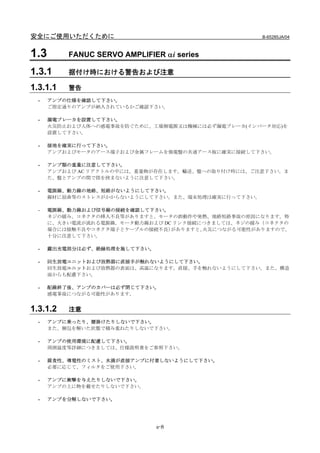 安全にご使用いただくために                                        B-65285JA/04



1.3       FANUC SERVO AMPLIFIER αi series

1.3.1     据付け時における警告および注意

1.3.1.1   警告
  -   アンプの仕様を確認して下さい。
      ご指定通りのアンプが納入されているかご確認下さい。

  -   漏電ブレーカを設置して下さい。
      火災防止および人体への感電事故を防ぐために、工場側電源又は機械には必ず漏電ブレーカ(インバータ対応)を
      設置して下さい。

  -   接地を確実に行って下さい。
      アンプおよびモータのアース端子および金属フレームを強電盤の共通アース板に確実に接続して下さい。

  -   アンプ類の重量に注意して下さい。
      アンプおよび AC リアクトルの中には、重量物が存在します。輸送、盤への取り付け時には、ご注意下さい。ま
      た、盤とアンプの間で指を挟まないように注意して下さい。

  -   電源線、動力線の地絡、短絡がないようにして下さい。
      線材に屈曲等のストレスがかからないようにして下さい。また、端末処理は確実に行って下さい。

  -   電源線、動力線および信号線の接続を確認して下さい。
      ネジの緩み、コネクタの挿入不良等がありますと、モータの誤動作や発熱、地絡短絡事故の原因になります。特
      に、大きい電流が流れる電源線，モータ動力線および DC リンク接続につきましては、ネジの緩み（コネクタの
      場合には接触不良やコネクタ端子とケーブルの接続不良） がありますと、火災につながる可能性がありますので、
      十分に注意して下さい。

  -   露出充電部分は必ず、絶縁処理を施して下さい。

  -   回生放電ユニットおよび放熱器に直接手が触れないようにして下さい。
      回生放電ユニットおよび放熱器の表面は、高温になります。直接、手を触れないようにして下さい。また、構造
      面からも配慮下さい。

  -   配線終了後、アンプのカバーは必ず閉じて下さい。
      感電事故につながる可能性があります。


1.3.1.2   注意
  -   アンプに乗ったり、腰掛けたりしないで下さい。
      また、梱包を解いた状態で積み重ねたりしないで下さい。

  -   アンプの使用環境に配慮して下さい。
      周囲温度等詳細につきましては、仕様説明書をご参照下さい。

  -   腐食性、導電性のミスト、水滴が直接アンプに付着しないようにして下さい。
      必要に応じて、フィルタをご使用下さい。

  -   アンプに衝撃を与えたりしないで下さい。
      アンプの上に物を載せたりしないで下さい。

  -   アンプを分解しないで下さい。




                               s-8
 